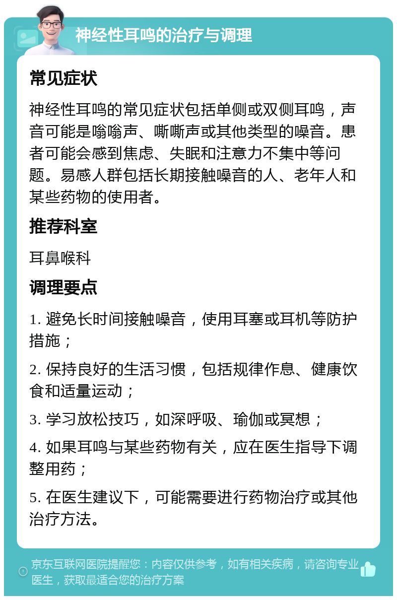 神经性耳鸣的治疗与调理 常见症状 神经性耳鸣的常见症状包括单侧或双侧耳鸣，声音可能是嗡嗡声、嘶嘶声或其他类型的噪音。患者可能会感到焦虑、失眠和注意力不集中等问题。易感人群包括长期接触噪音的人、老年人和某些药物的使用者。 推荐科室 耳鼻喉科 调理要点 1. 避免长时间接触噪音，使用耳塞或耳机等防护措施； 2. 保持良好的生活习惯，包括规律作息、健康饮食和适量运动； 3. 学习放松技巧，如深呼吸、瑜伽或冥想； 4. 如果耳鸣与某些药物有关，应在医生指导下调整用药； 5. 在医生建议下，可能需要进行药物治疗或其他治疗方法。