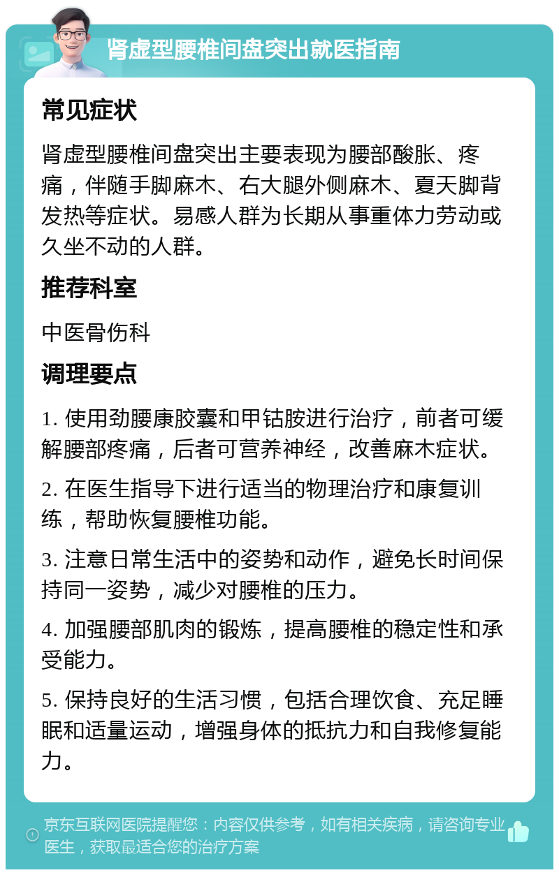 肾虚型腰椎间盘突出就医指南 常见症状 肾虚型腰椎间盘突出主要表现为腰部酸胀、疼痛，伴随手脚麻木、右大腿外侧麻木、夏天脚背发热等症状。易感人群为长期从事重体力劳动或久坐不动的人群。 推荐科室 中医骨伤科 调理要点 1. 使用劲腰康胶囊和甲钴胺进行治疗，前者可缓解腰部疼痛，后者可营养神经，改善麻木症状。 2. 在医生指导下进行适当的物理治疗和康复训练，帮助恢复腰椎功能。 3. 注意日常生活中的姿势和动作，避免长时间保持同一姿势，减少对腰椎的压力。 4. 加强腰部肌肉的锻炼，提高腰椎的稳定性和承受能力。 5. 保持良好的生活习惯，包括合理饮食、充足睡眠和适量运动，增强身体的抵抗力和自我修复能力。