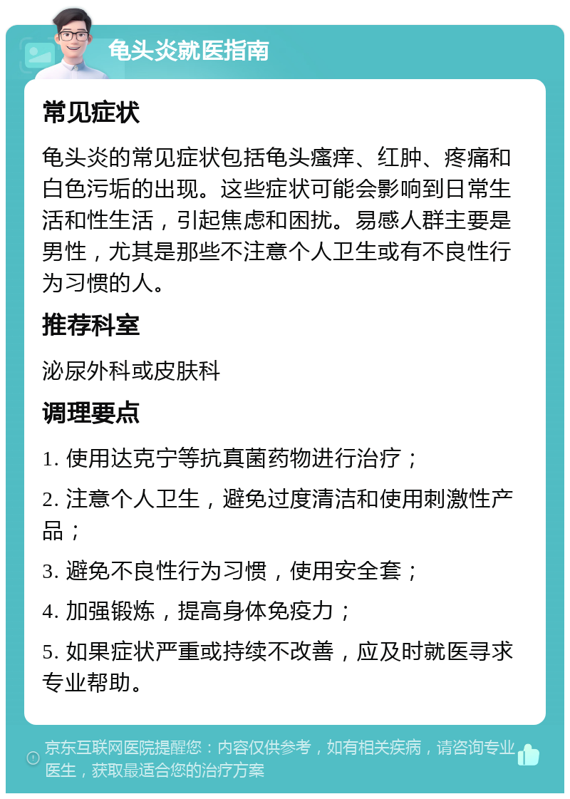 龟头炎就医指南 常见症状 龟头炎的常见症状包括龟头瘙痒、红肿、疼痛和白色污垢的出现。这些症状可能会影响到日常生活和性生活，引起焦虑和困扰。易感人群主要是男性，尤其是那些不注意个人卫生或有不良性行为习惯的人。 推荐科室 泌尿外科或皮肤科 调理要点 1. 使用达克宁等抗真菌药物进行治疗； 2. 注意个人卫生，避免过度清洁和使用刺激性产品； 3. 避免不良性行为习惯，使用安全套； 4. 加强锻炼，提高身体免疫力； 5. 如果症状严重或持续不改善，应及时就医寻求专业帮助。