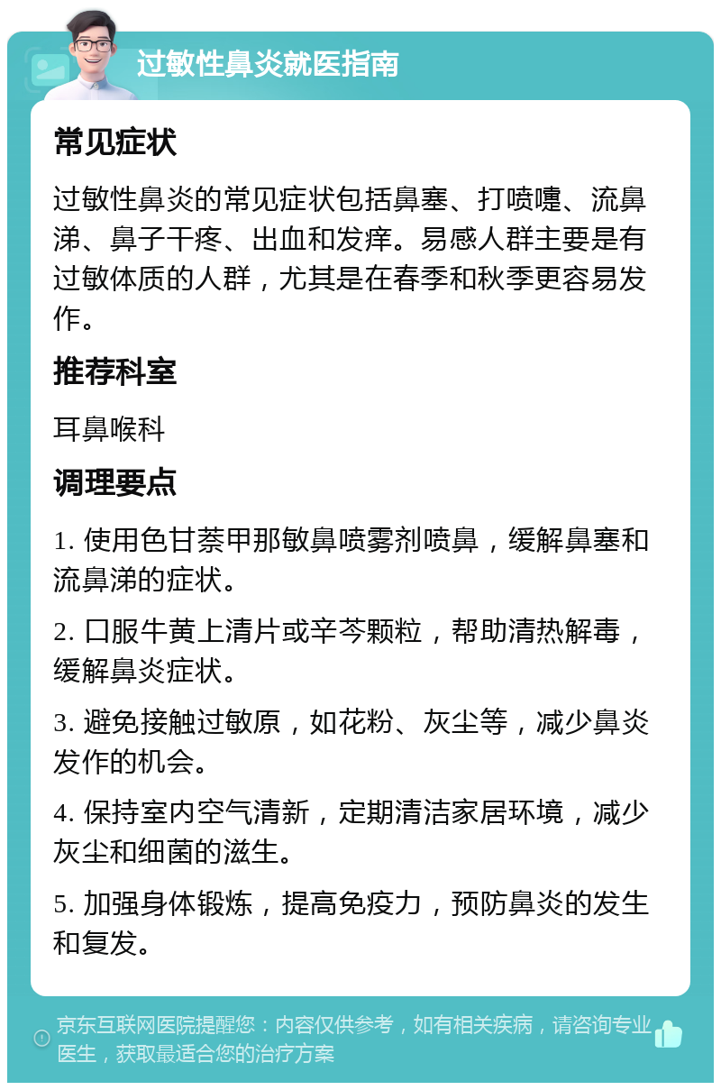 过敏性鼻炎就医指南 常见症状 过敏性鼻炎的常见症状包括鼻塞、打喷嚏、流鼻涕、鼻子干疼、出血和发痒。易感人群主要是有过敏体质的人群，尤其是在春季和秋季更容易发作。 推荐科室 耳鼻喉科 调理要点 1. 使用色甘萘甲那敏鼻喷雾剂喷鼻，缓解鼻塞和流鼻涕的症状。 2. 口服牛黄上清片或辛芩颗粒，帮助清热解毒，缓解鼻炎症状。 3. 避免接触过敏原，如花粉、灰尘等，减少鼻炎发作的机会。 4. 保持室内空气清新，定期清洁家居环境，减少灰尘和细菌的滋生。 5. 加强身体锻炼，提高免疫力，预防鼻炎的发生和复发。