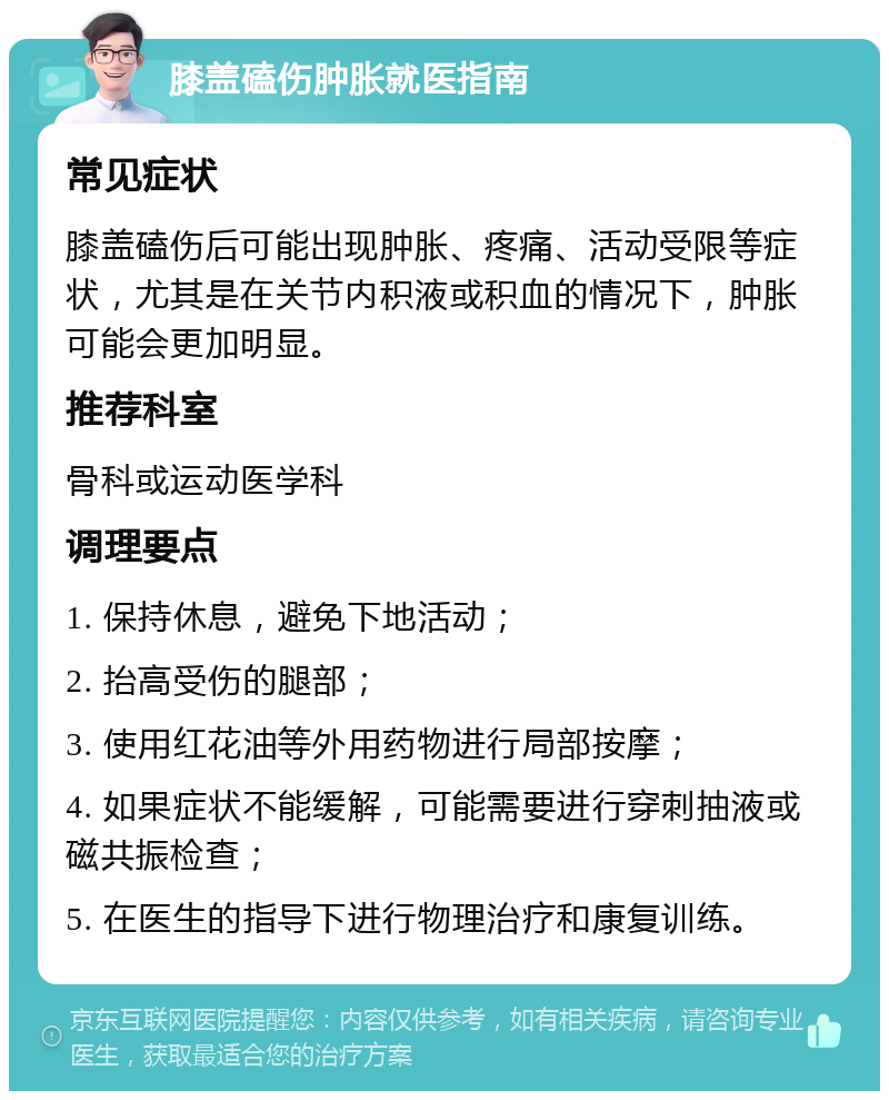 膝盖磕伤肿胀就医指南 常见症状 膝盖磕伤后可能出现肿胀、疼痛、活动受限等症状，尤其是在关节内积液或积血的情况下，肿胀可能会更加明显。 推荐科室 骨科或运动医学科 调理要点 1. 保持休息，避免下地活动； 2. 抬高受伤的腿部； 3. 使用红花油等外用药物进行局部按摩； 4. 如果症状不能缓解，可能需要进行穿刺抽液或磁共振检查； 5. 在医生的指导下进行物理治疗和康复训练。