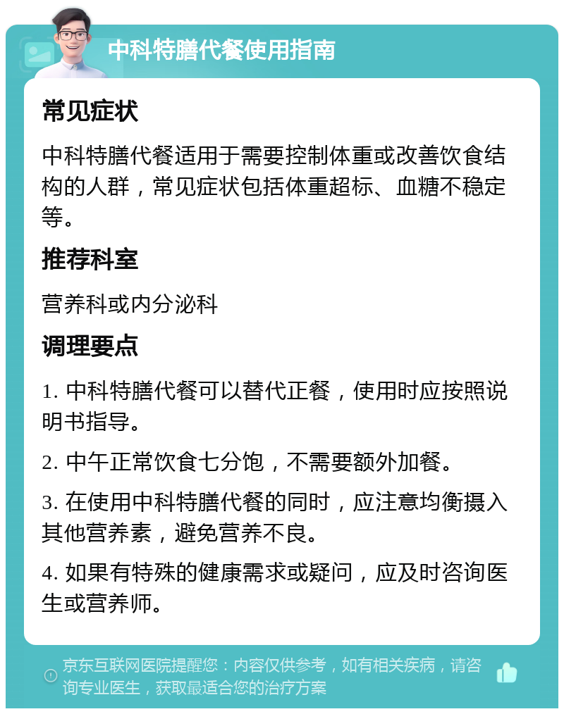 中科特膳代餐使用指南 常见症状 中科特膳代餐适用于需要控制体重或改善饮食结构的人群，常见症状包括体重超标、血糖不稳定等。 推荐科室 营养科或内分泌科 调理要点 1. 中科特膳代餐可以替代正餐，使用时应按照说明书指导。 2. 中午正常饮食七分饱，不需要额外加餐。 3. 在使用中科特膳代餐的同时，应注意均衡摄入其他营养素，避免营养不良。 4. 如果有特殊的健康需求或疑问，应及时咨询医生或营养师。