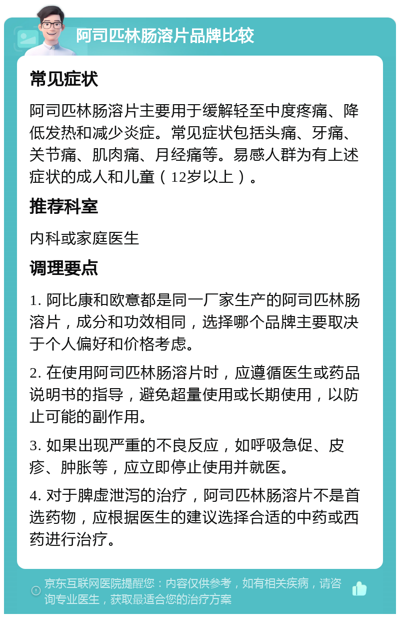 阿司匹林肠溶片品牌比较 常见症状 阿司匹林肠溶片主要用于缓解轻至中度疼痛、降低发热和减少炎症。常见症状包括头痛、牙痛、关节痛、肌肉痛、月经痛等。易感人群为有上述症状的成人和儿童（12岁以上）。 推荐科室 内科或家庭医生 调理要点 1. 阿比康和欧意都是同一厂家生产的阿司匹林肠溶片，成分和功效相同，选择哪个品牌主要取决于个人偏好和价格考虑。 2. 在使用阿司匹林肠溶片时，应遵循医生或药品说明书的指导，避免超量使用或长期使用，以防止可能的副作用。 3. 如果出现严重的不良反应，如呼吸急促、皮疹、肿胀等，应立即停止使用并就医。 4. 对于脾虚泄泻的治疗，阿司匹林肠溶片不是首选药物，应根据医生的建议选择合适的中药或西药进行治疗。