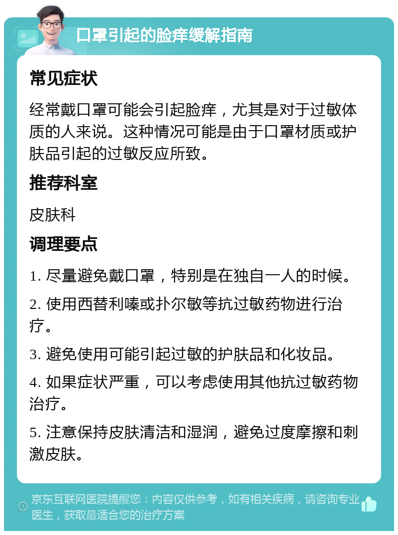 口罩引起的脸痒缓解指南 常见症状 经常戴口罩可能会引起脸痒，尤其是对于过敏体质的人来说。这种情况可能是由于口罩材质或护肤品引起的过敏反应所致。 推荐科室 皮肤科 调理要点 1. 尽量避免戴口罩，特别是在独自一人的时候。 2. 使用西替利嗪或扑尔敏等抗过敏药物进行治疗。 3. 避免使用可能引起过敏的护肤品和化妆品。 4. 如果症状严重，可以考虑使用其他抗过敏药物治疗。 5. 注意保持皮肤清洁和湿润，避免过度摩擦和刺激皮肤。