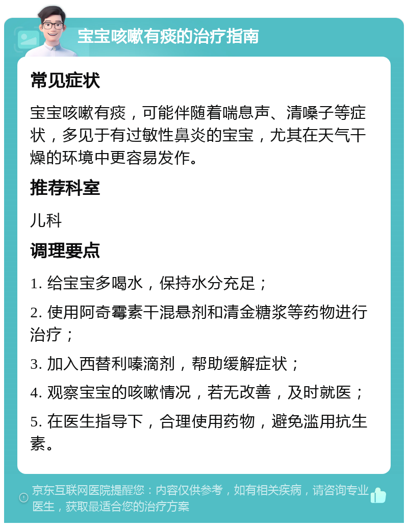 宝宝咳嗽有痰的治疗指南 常见症状 宝宝咳嗽有痰，可能伴随着喘息声、清嗓子等症状，多见于有过敏性鼻炎的宝宝，尤其在天气干燥的环境中更容易发作。 推荐科室 儿科 调理要点 1. 给宝宝多喝水，保持水分充足； 2. 使用阿奇霉素干混悬剂和清金糖浆等药物进行治疗； 3. 加入西替利嗪滴剂，帮助缓解症状； 4. 观察宝宝的咳嗽情况，若无改善，及时就医； 5. 在医生指导下，合理使用药物，避免滥用抗生素。