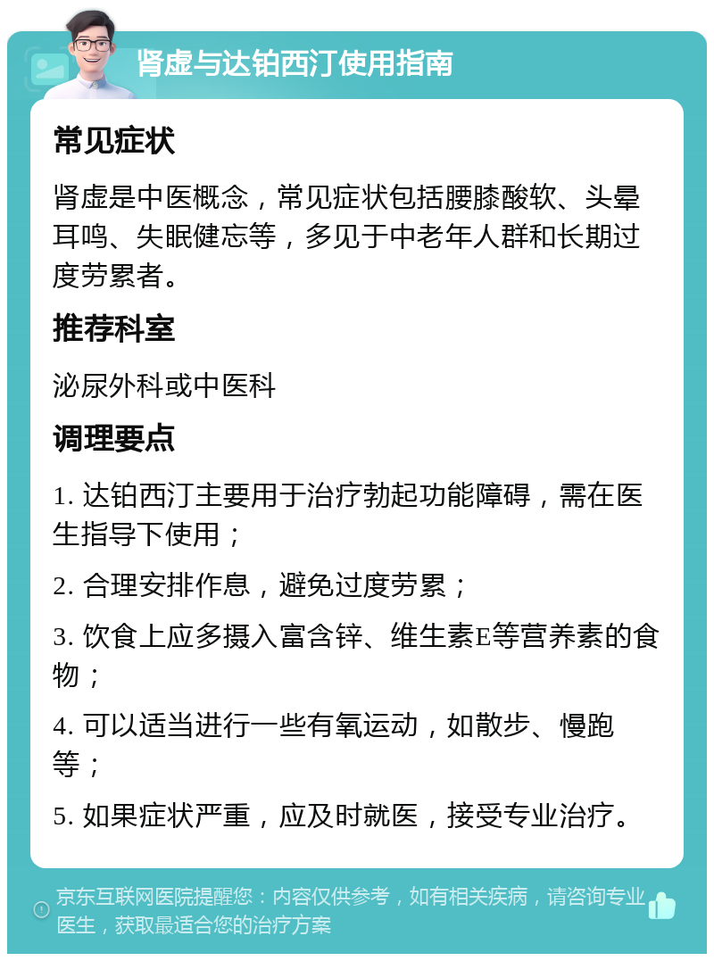 肾虚与达铂西汀使用指南 常见症状 肾虚是中医概念，常见症状包括腰膝酸软、头晕耳鸣、失眠健忘等，多见于中老年人群和长期过度劳累者。 推荐科室 泌尿外科或中医科 调理要点 1. 达铂西汀主要用于治疗勃起功能障碍，需在医生指导下使用； 2. 合理安排作息，避免过度劳累； 3. 饮食上应多摄入富含锌、维生素E等营养素的食物； 4. 可以适当进行一些有氧运动，如散步、慢跑等； 5. 如果症状严重，应及时就医，接受专业治疗。