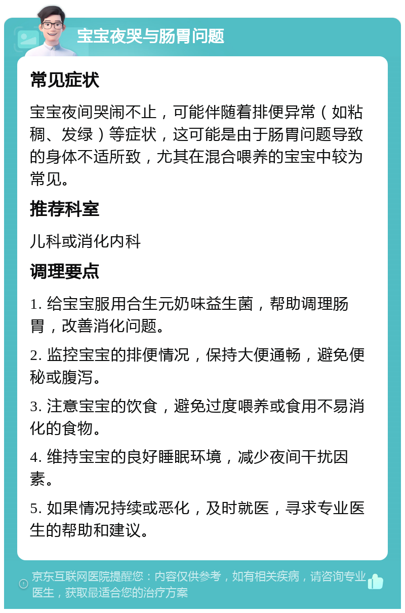 宝宝夜哭与肠胃问题 常见症状 宝宝夜间哭闹不止，可能伴随着排便异常（如粘稠、发绿）等症状，这可能是由于肠胃问题导致的身体不适所致，尤其在混合喂养的宝宝中较为常见。 推荐科室 儿科或消化内科 调理要点 1. 给宝宝服用合生元奶味益生菌，帮助调理肠胃，改善消化问题。 2. 监控宝宝的排便情况，保持大便通畅，避免便秘或腹泻。 3. 注意宝宝的饮食，避免过度喂养或食用不易消化的食物。 4. 维持宝宝的良好睡眠环境，减少夜间干扰因素。 5. 如果情况持续或恶化，及时就医，寻求专业医生的帮助和建议。