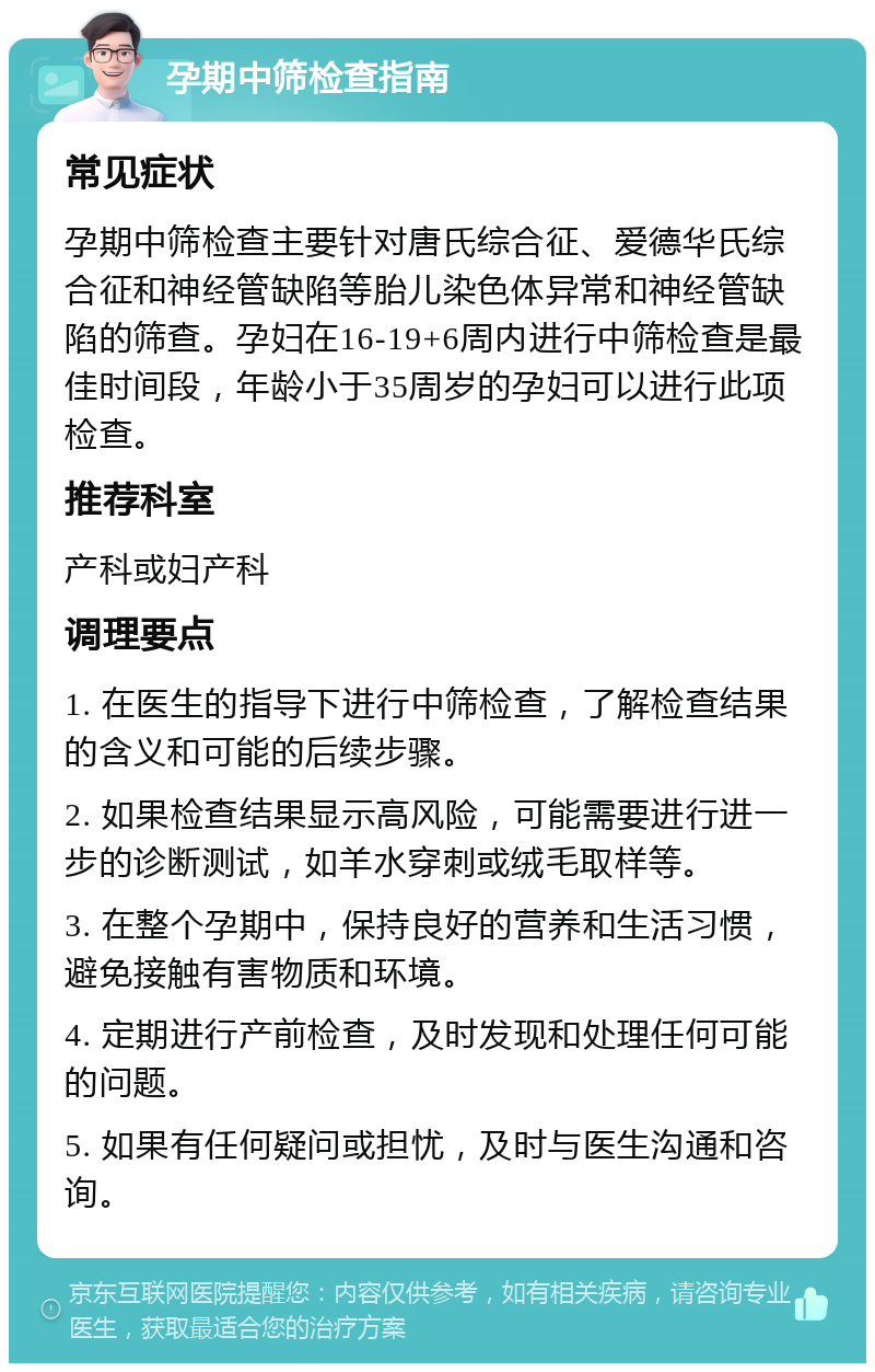 孕期中筛检查指南 常见症状 孕期中筛检查主要针对唐氏综合征、爱德华氏综合征和神经管缺陷等胎儿染色体异常和神经管缺陷的筛查。孕妇在16-19+6周内进行中筛检查是最佳时间段，年龄小于35周岁的孕妇可以进行此项检查。 推荐科室 产科或妇产科 调理要点 1. 在医生的指导下进行中筛检查，了解检查结果的含义和可能的后续步骤。 2. 如果检查结果显示高风险，可能需要进行进一步的诊断测试，如羊水穿刺或绒毛取样等。 3. 在整个孕期中，保持良好的营养和生活习惯，避免接触有害物质和环境。 4. 定期进行产前检查，及时发现和处理任何可能的问题。 5. 如果有任何疑问或担忧，及时与医生沟通和咨询。