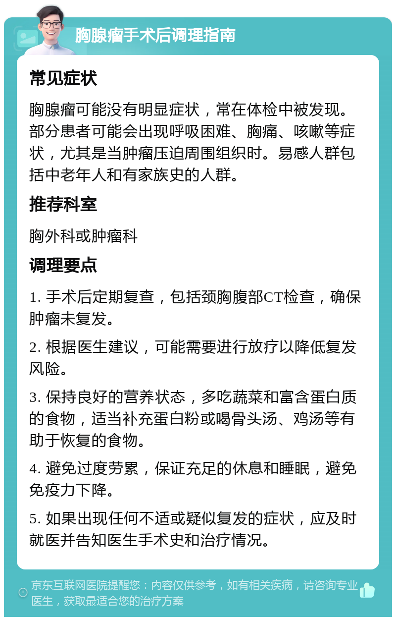 胸腺瘤手术后调理指南 常见症状 胸腺瘤可能没有明显症状，常在体检中被发现。部分患者可能会出现呼吸困难、胸痛、咳嗽等症状，尤其是当肿瘤压迫周围组织时。易感人群包括中老年人和有家族史的人群。 推荐科室 胸外科或肿瘤科 调理要点 1. 手术后定期复查，包括颈胸腹部CT检查，确保肿瘤未复发。 2. 根据医生建议，可能需要进行放疗以降低复发风险。 3. 保持良好的营养状态，多吃蔬菜和富含蛋白质的食物，适当补充蛋白粉或喝骨头汤、鸡汤等有助于恢复的食物。 4. 避免过度劳累，保证充足的休息和睡眠，避免免疫力下降。 5. 如果出现任何不适或疑似复发的症状，应及时就医并告知医生手术史和治疗情况。