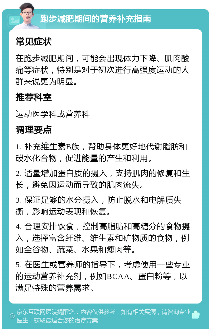 跑步减肥期间的营养补充指南 常见症状 在跑步减肥期间，可能会出现体力下降、肌肉酸痛等症状，特别是对于初次进行高强度运动的人群来说更为明显。 推荐科室 运动医学科或营养科 调理要点 1. 补充维生素B族，帮助身体更好地代谢脂肪和碳水化合物，促进能量的产生和利用。 2. 适量增加蛋白质的摄入，支持肌肉的修复和生长，避免因运动而导致的肌肉流失。 3. 保证足够的水分摄入，防止脱水和电解质失衡，影响运动表现和恢复。 4. 合理安排饮食，控制高脂肪和高糖分的食物摄入，选择富含纤维、维生素和矿物质的食物，例如全谷物、蔬菜、水果和瘦肉等。 5. 在医生或营养师的指导下，考虑使用一些专业的运动营养补充剂，例如BCAA、蛋白粉等，以满足特殊的营养需求。