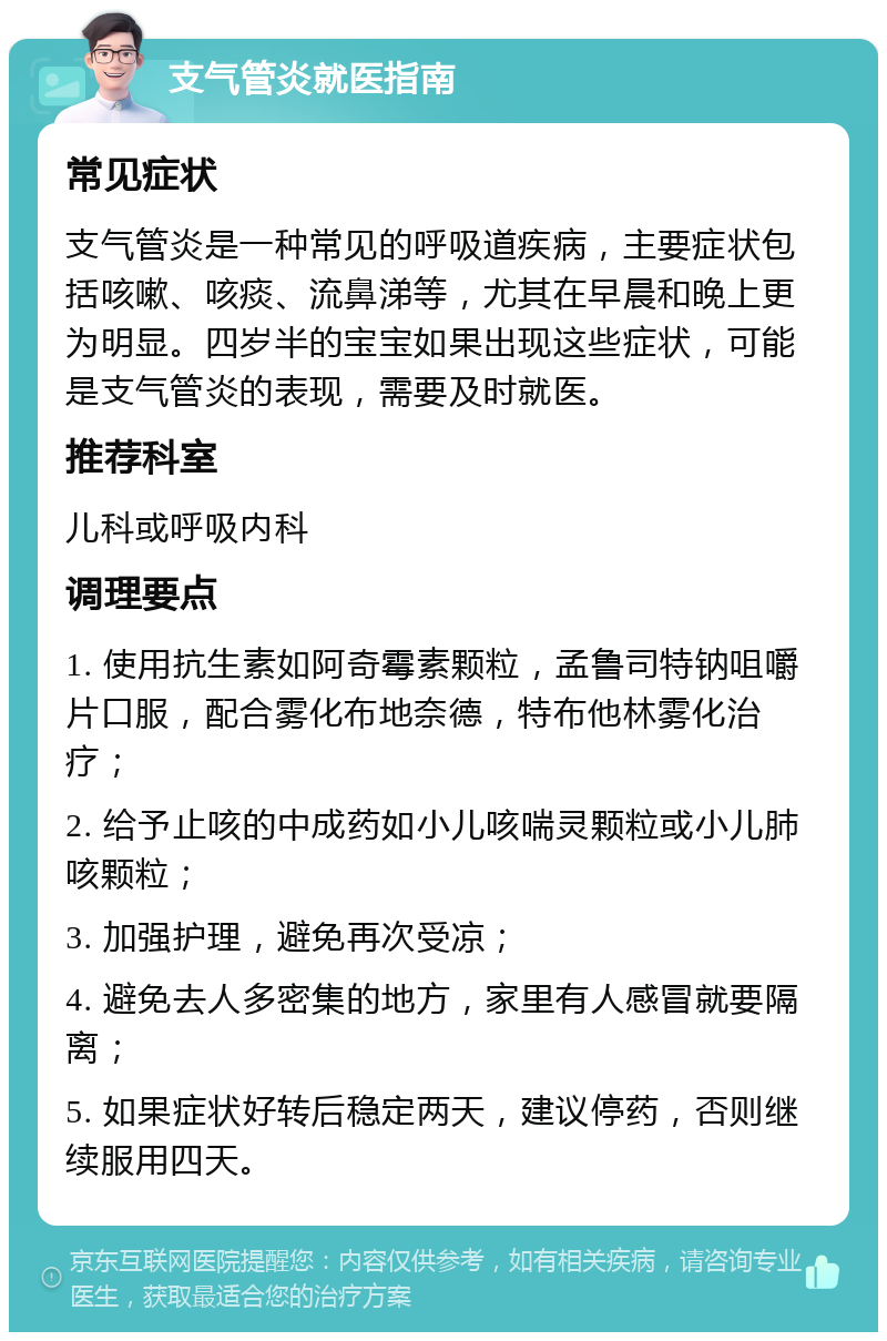 支气管炎就医指南 常见症状 支气管炎是一种常见的呼吸道疾病，主要症状包括咳嗽、咳痰、流鼻涕等，尤其在早晨和晚上更为明显。四岁半的宝宝如果出现这些症状，可能是支气管炎的表现，需要及时就医。 推荐科室 儿科或呼吸内科 调理要点 1. 使用抗生素如阿奇霉素颗粒，孟鲁司特钠咀嚼片口服，配合雾化布地奈德，特布他林雾化治疗； 2. 给予止咳的中成药如小儿咳喘灵颗粒或小儿肺咳颗粒； 3. 加强护理，避免再次受凉； 4. 避免去人多密集的地方，家里有人感冒就要隔离； 5. 如果症状好转后稳定两天，建议停药，否则继续服用四天。