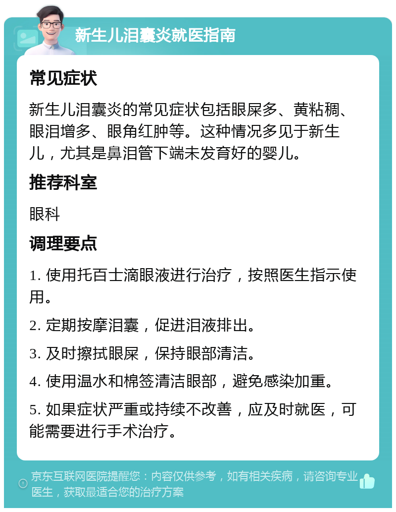 新生儿泪囊炎就医指南 常见症状 新生儿泪囊炎的常见症状包括眼屎多、黄粘稠、眼泪增多、眼角红肿等。这种情况多见于新生儿，尤其是鼻泪管下端未发育好的婴儿。 推荐科室 眼科 调理要点 1. 使用托百士滴眼液进行治疗，按照医生指示使用。 2. 定期按摩泪囊，促进泪液排出。 3. 及时擦拭眼屎，保持眼部清洁。 4. 使用温水和棉签清洁眼部，避免感染加重。 5. 如果症状严重或持续不改善，应及时就医，可能需要进行手术治疗。