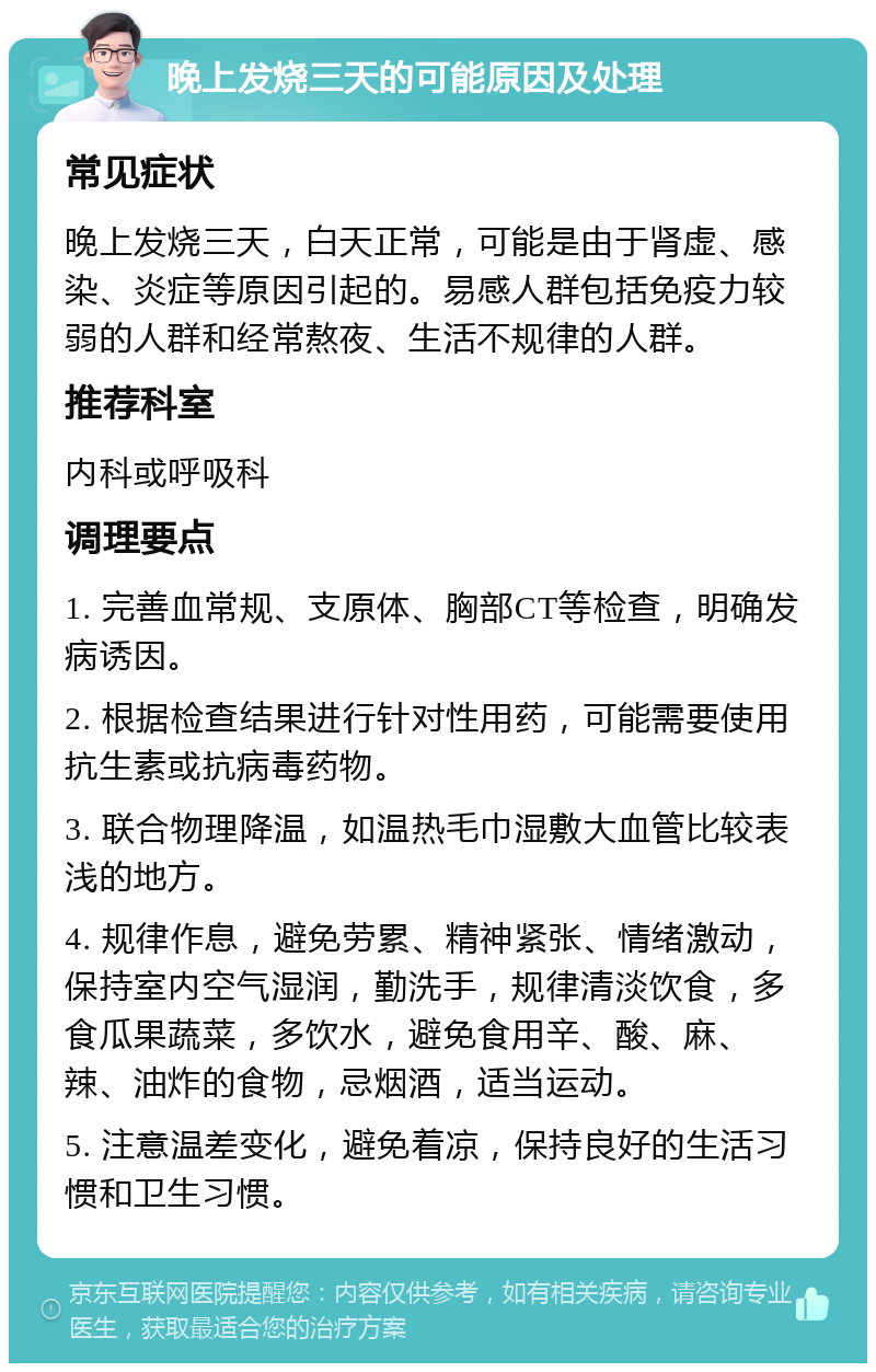 晚上发烧三天的可能原因及处理 常见症状 晚上发烧三天，白天正常，可能是由于肾虚、感染、炎症等原因引起的。易感人群包括免疫力较弱的人群和经常熬夜、生活不规律的人群。 推荐科室 内科或呼吸科 调理要点 1. 完善血常规、支原体、胸部CT等检查，明确发病诱因。 2. 根据检查结果进行针对性用药，可能需要使用抗生素或抗病毒药物。 3. 联合物理降温，如温热毛巾湿敷大血管比较表浅的地方。 4. 规律作息，避免劳累、精神紧张、情绪激动，保持室内空气湿润，勤洗手，规律清淡饮食，多食瓜果蔬菜，多饮水，避免食用辛、酸、麻、辣、油炸的食物，忌烟酒，适当运动。 5. 注意温差变化，避免着凉，保持良好的生活习惯和卫生习惯。