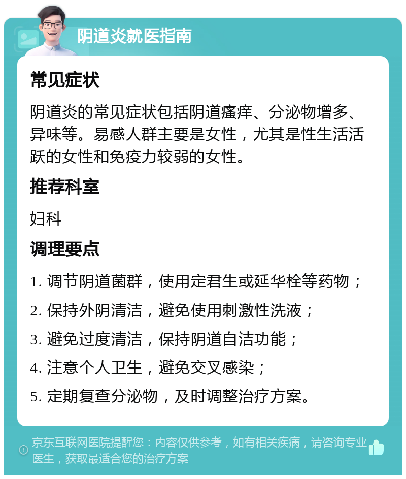 阴道炎就医指南 常见症状 阴道炎的常见症状包括阴道瘙痒、分泌物增多、异味等。易感人群主要是女性，尤其是性生活活跃的女性和免疫力较弱的女性。 推荐科室 妇科 调理要点 1. 调节阴道菌群，使用定君生或延华栓等药物； 2. 保持外阴清洁，避免使用刺激性洗液； 3. 避免过度清洁，保持阴道自洁功能； 4. 注意个人卫生，避免交叉感染； 5. 定期复查分泌物，及时调整治疗方案。