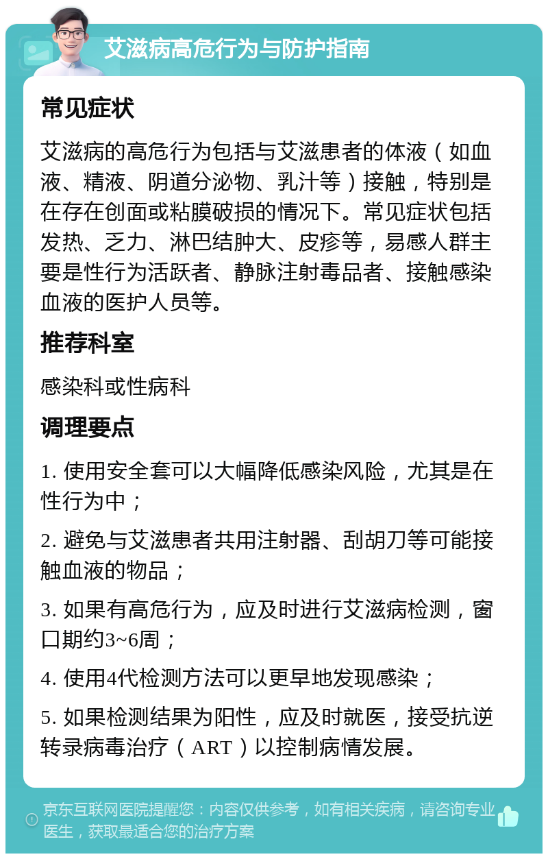 艾滋病高危行为与防护指南 常见症状 艾滋病的高危行为包括与艾滋患者的体液（如血液、精液、阴道分泌物、乳汁等）接触，特别是在存在创面或粘膜破损的情况下。常见症状包括发热、乏力、淋巴结肿大、皮疹等，易感人群主要是性行为活跃者、静脉注射毒品者、接触感染血液的医护人员等。 推荐科室 感染科或性病科 调理要点 1. 使用安全套可以大幅降低感染风险，尤其是在性行为中； 2. 避免与艾滋患者共用注射器、刮胡刀等可能接触血液的物品； 3. 如果有高危行为，应及时进行艾滋病检测，窗口期约3~6周； 4. 使用4代检测方法可以更早地发现感染； 5. 如果检测结果为阳性，应及时就医，接受抗逆转录病毒治疗（ART）以控制病情发展。