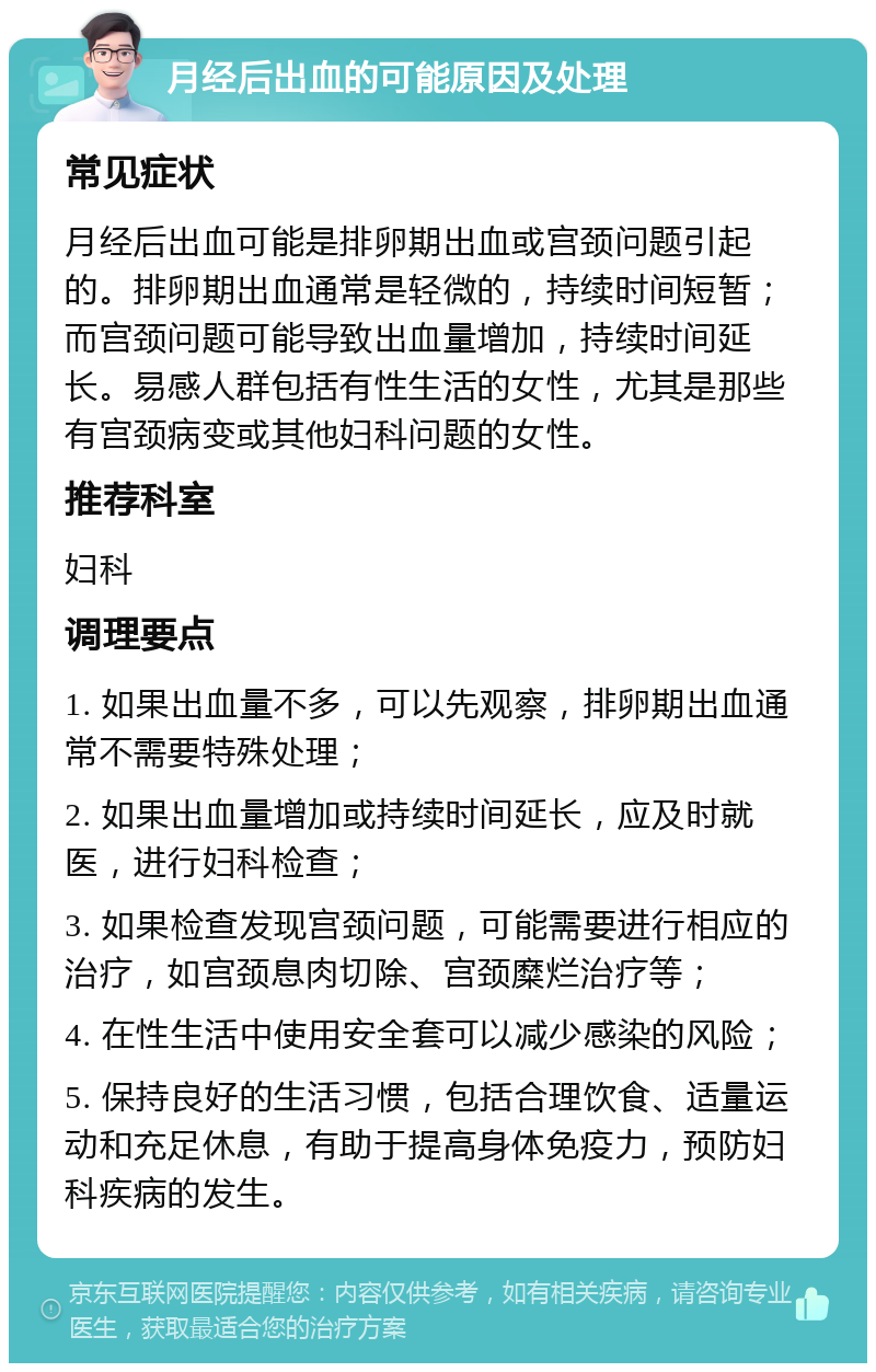 月经后出血的可能原因及处理 常见症状 月经后出血可能是排卵期出血或宫颈问题引起的。排卵期出血通常是轻微的，持续时间短暂；而宫颈问题可能导致出血量增加，持续时间延长。易感人群包括有性生活的女性，尤其是那些有宫颈病变或其他妇科问题的女性。 推荐科室 妇科 调理要点 1. 如果出血量不多，可以先观察，排卵期出血通常不需要特殊处理； 2. 如果出血量增加或持续时间延长，应及时就医，进行妇科检查； 3. 如果检查发现宫颈问题，可能需要进行相应的治疗，如宫颈息肉切除、宫颈糜烂治疗等； 4. 在性生活中使用安全套可以减少感染的风险； 5. 保持良好的生活习惯，包括合理饮食、适量运动和充足休息，有助于提高身体免疫力，预防妇科疾病的发生。