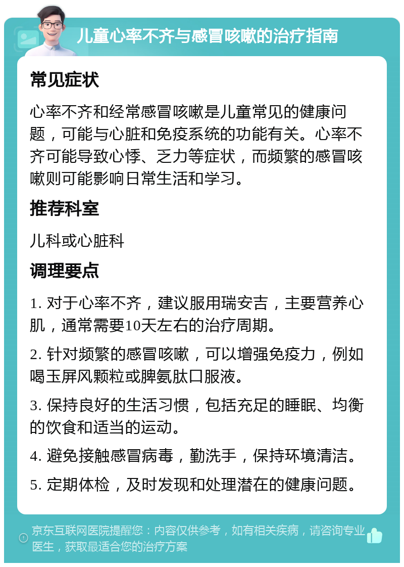 儿童心率不齐与感冒咳嗽的治疗指南 常见症状 心率不齐和经常感冒咳嗽是儿童常见的健康问题，可能与心脏和免疫系统的功能有关。心率不齐可能导致心悸、乏力等症状，而频繁的感冒咳嗽则可能影响日常生活和学习。 推荐科室 儿科或心脏科 调理要点 1. 对于心率不齐，建议服用瑞安吉，主要营养心肌，通常需要10天左右的治疗周期。 2. 针对频繁的感冒咳嗽，可以增强免疫力，例如喝玉屏风颗粒或脾氨肽口服液。 3. 保持良好的生活习惯，包括充足的睡眠、均衡的饮食和适当的运动。 4. 避免接触感冒病毒，勤洗手，保持环境清洁。 5. 定期体检，及时发现和处理潜在的健康问题。