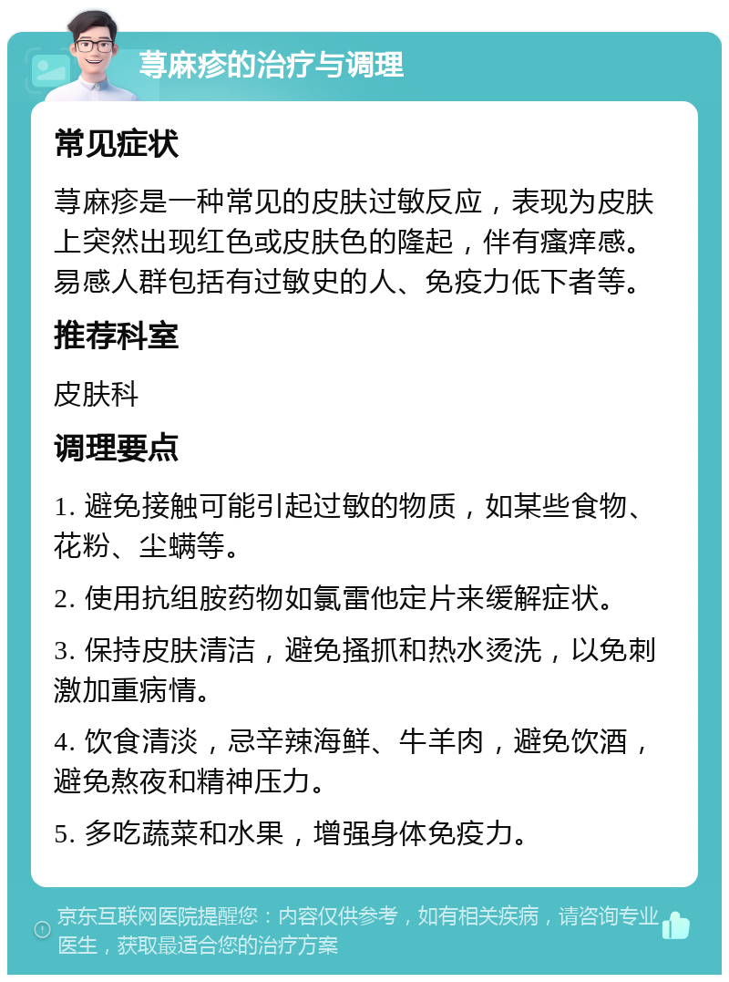 荨麻疹的治疗与调理 常见症状 荨麻疹是一种常见的皮肤过敏反应，表现为皮肤上突然出现红色或皮肤色的隆起，伴有瘙痒感。易感人群包括有过敏史的人、免疫力低下者等。 推荐科室 皮肤科 调理要点 1. 避免接触可能引起过敏的物质，如某些食物、花粉、尘螨等。 2. 使用抗组胺药物如氯雷他定片来缓解症状。 3. 保持皮肤清洁，避免搔抓和热水烫洗，以免刺激加重病情。 4. 饮食清淡，忌辛辣海鲜、牛羊肉，避免饮酒，避免熬夜和精神压力。 5. 多吃蔬菜和水果，增强身体免疫力。