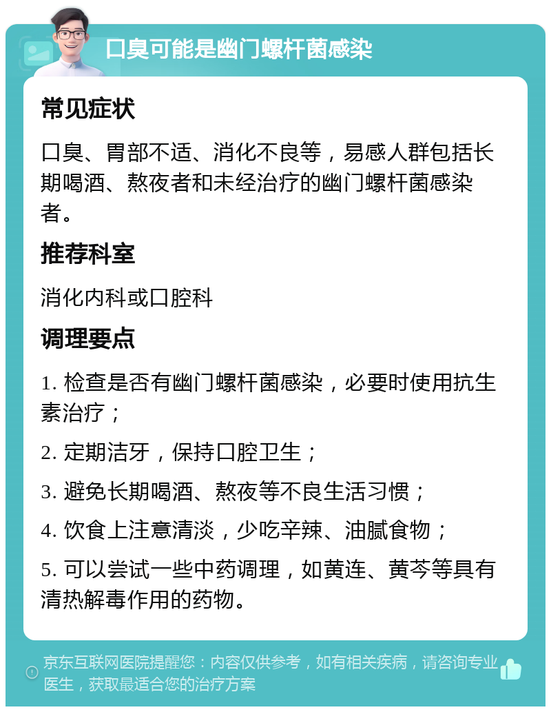 口臭可能是幽门螺杆菌感染 常见症状 口臭、胃部不适、消化不良等，易感人群包括长期喝酒、熬夜者和未经治疗的幽门螺杆菌感染者。 推荐科室 消化内科或口腔科 调理要点 1. 检查是否有幽门螺杆菌感染，必要时使用抗生素治疗； 2. 定期洁牙，保持口腔卫生； 3. 避免长期喝酒、熬夜等不良生活习惯； 4. 饮食上注意清淡，少吃辛辣、油腻食物； 5. 可以尝试一些中药调理，如黄连、黄芩等具有清热解毒作用的药物。