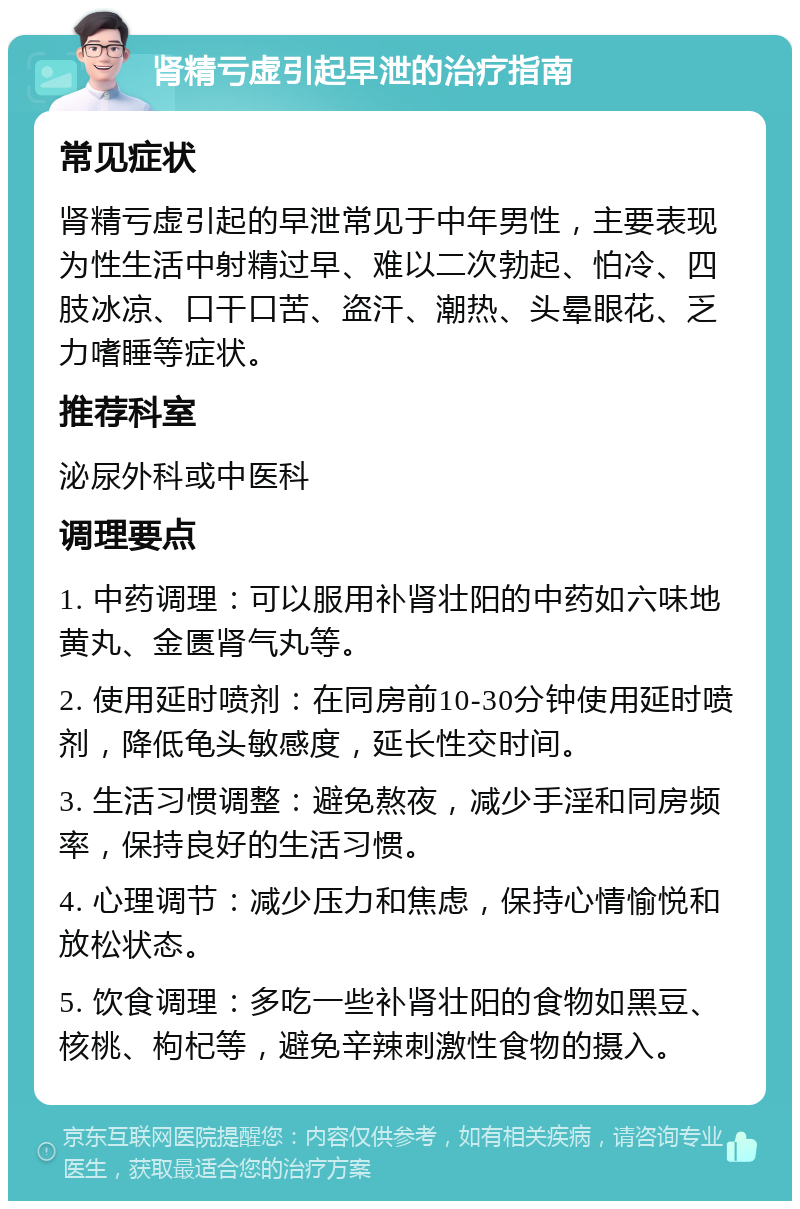 肾精亏虚引起早泄的治疗指南 常见症状 肾精亏虚引起的早泄常见于中年男性，主要表现为性生活中射精过早、难以二次勃起、怕冷、四肢冰凉、口干口苦、盗汗、潮热、头晕眼花、乏力嗜睡等症状。 推荐科室 泌尿外科或中医科 调理要点 1. 中药调理：可以服用补肾壮阳的中药如六味地黄丸、金匮肾气丸等。 2. 使用延时喷剂：在同房前10-30分钟使用延时喷剂，降低龟头敏感度，延长性交时间。 3. 生活习惯调整：避免熬夜，减少手淫和同房频率，保持良好的生活习惯。 4. 心理调节：减少压力和焦虑，保持心情愉悦和放松状态。 5. 饮食调理：多吃一些补肾壮阳的食物如黑豆、核桃、枸杞等，避免辛辣刺激性食物的摄入。