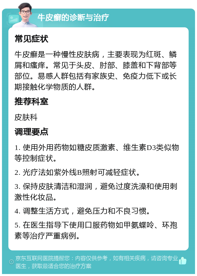 牛皮癣的诊断与治疗 常见症状 牛皮癣是一种慢性皮肤病，主要表现为红斑、鳞屑和瘙痒。常见于头皮、肘部、膝盖和下背部等部位。易感人群包括有家族史、免疫力低下或长期接触化学物质的人群。 推荐科室 皮肤科 调理要点 1. 使用外用药物如糖皮质激素、维生素D3类似物等控制症状。 2. 光疗法如紫外线B照射可减轻症状。 3. 保持皮肤清洁和湿润，避免过度洗澡和使用刺激性化妆品。 4. 调整生活方式，避免压力和不良习惯。 5. 在医生指导下使用口服药物如甲氨蝶呤、环孢素等治疗严重病例。