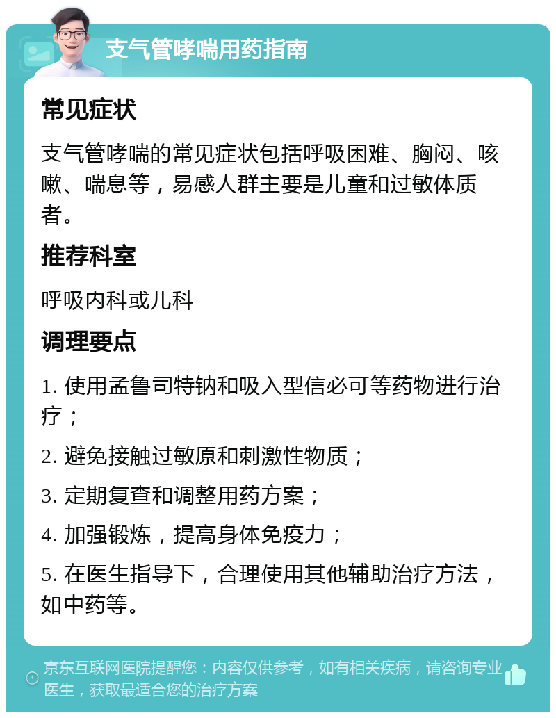 支气管哮喘用药指南 常见症状 支气管哮喘的常见症状包括呼吸困难、胸闷、咳嗽、喘息等，易感人群主要是儿童和过敏体质者。 推荐科室 呼吸内科或儿科 调理要点 1. 使用孟鲁司特钠和吸入型信必可等药物进行治疗； 2. 避免接触过敏原和刺激性物质； 3. 定期复查和调整用药方案； 4. 加强锻炼，提高身体免疫力； 5. 在医生指导下，合理使用其他辅助治疗方法，如中药等。