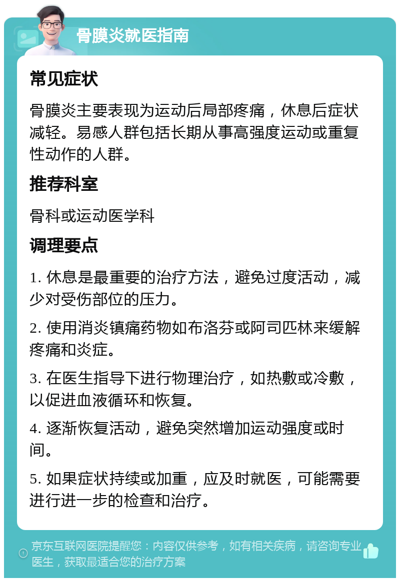 骨膜炎就医指南 常见症状 骨膜炎主要表现为运动后局部疼痛，休息后症状减轻。易感人群包括长期从事高强度运动或重复性动作的人群。 推荐科室 骨科或运动医学科 调理要点 1. 休息是最重要的治疗方法，避免过度活动，减少对受伤部位的压力。 2. 使用消炎镇痛药物如布洛芬或阿司匹林来缓解疼痛和炎症。 3. 在医生指导下进行物理治疗，如热敷或冷敷，以促进血液循环和恢复。 4. 逐渐恢复活动，避免突然增加运动强度或时间。 5. 如果症状持续或加重，应及时就医，可能需要进行进一步的检查和治疗。