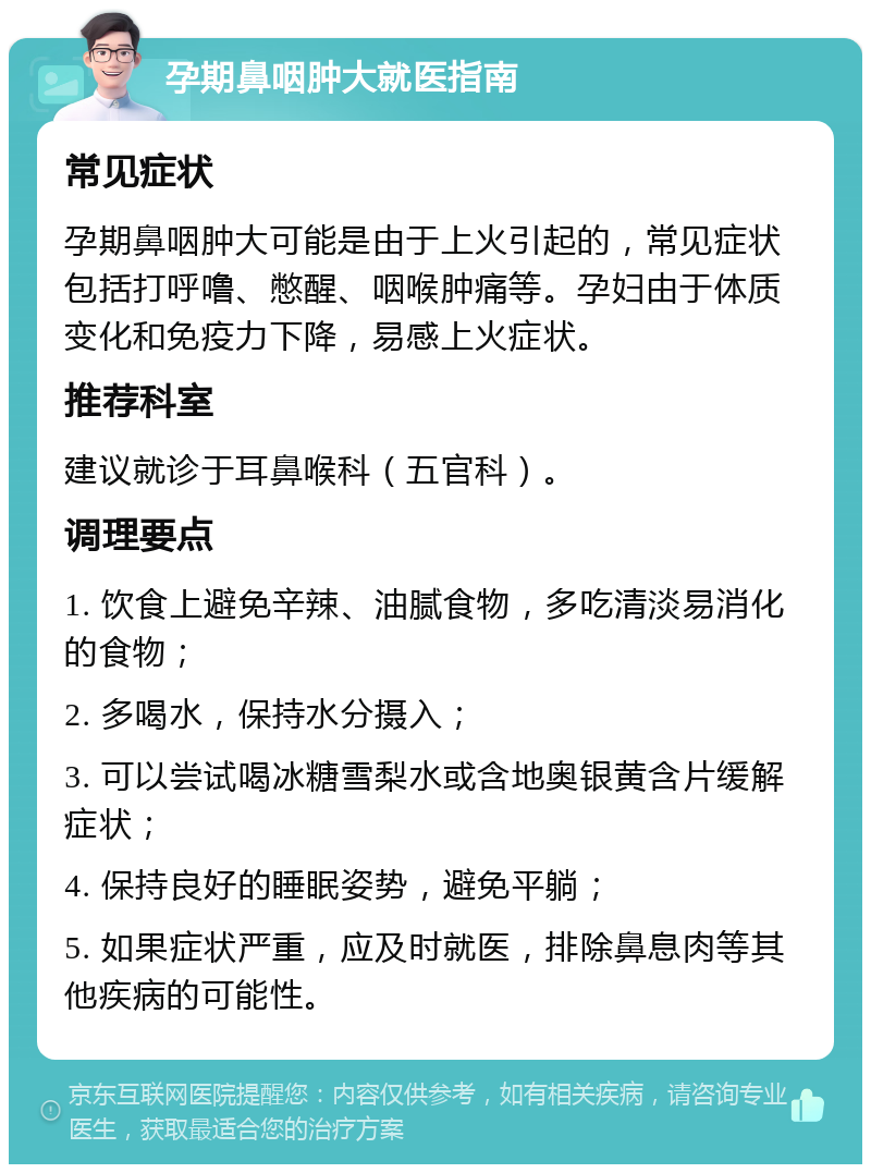 孕期鼻咽肿大就医指南 常见症状 孕期鼻咽肿大可能是由于上火引起的，常见症状包括打呼噜、憋醒、咽喉肿痛等。孕妇由于体质变化和免疫力下降，易感上火症状。 推荐科室 建议就诊于耳鼻喉科（五官科）。 调理要点 1. 饮食上避免辛辣、油腻食物，多吃清淡易消化的食物； 2. 多喝水，保持水分摄入； 3. 可以尝试喝冰糖雪梨水或含地奥银黄含片缓解症状； 4. 保持良好的睡眠姿势，避免平躺； 5. 如果症状严重，应及时就医，排除鼻息肉等其他疾病的可能性。