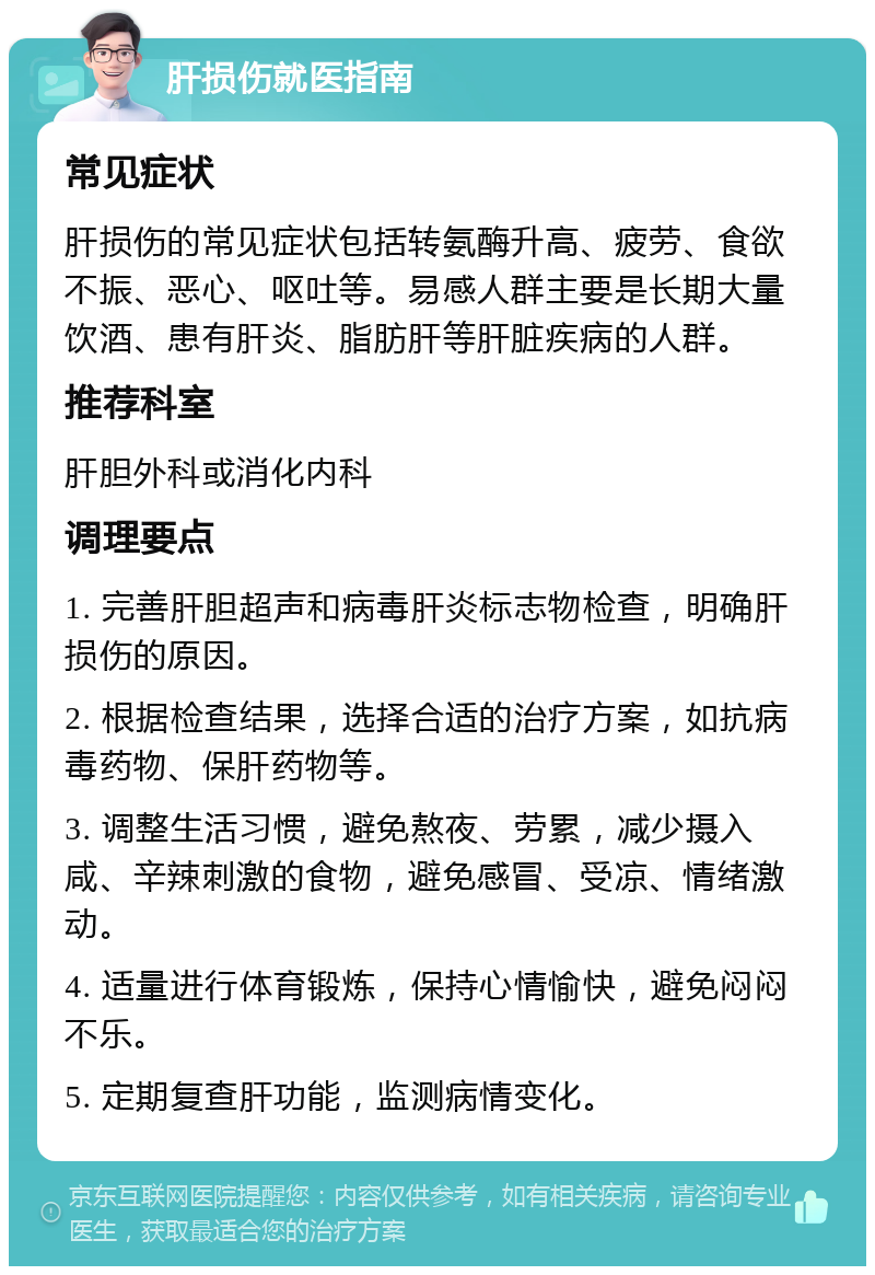 肝损伤就医指南 常见症状 肝损伤的常见症状包括转氨酶升高、疲劳、食欲不振、恶心、呕吐等。易感人群主要是长期大量饮酒、患有肝炎、脂肪肝等肝脏疾病的人群。 推荐科室 肝胆外科或消化内科 调理要点 1. 完善肝胆超声和病毒肝炎标志物检查，明确肝损伤的原因。 2. 根据检查结果，选择合适的治疗方案，如抗病毒药物、保肝药物等。 3. 调整生活习惯，避免熬夜、劳累，减少摄入咸、辛辣刺激的食物，避免感冒、受凉、情绪激动。 4. 适量进行体育锻炼，保持心情愉快，避免闷闷不乐。 5. 定期复查肝功能，监测病情变化。