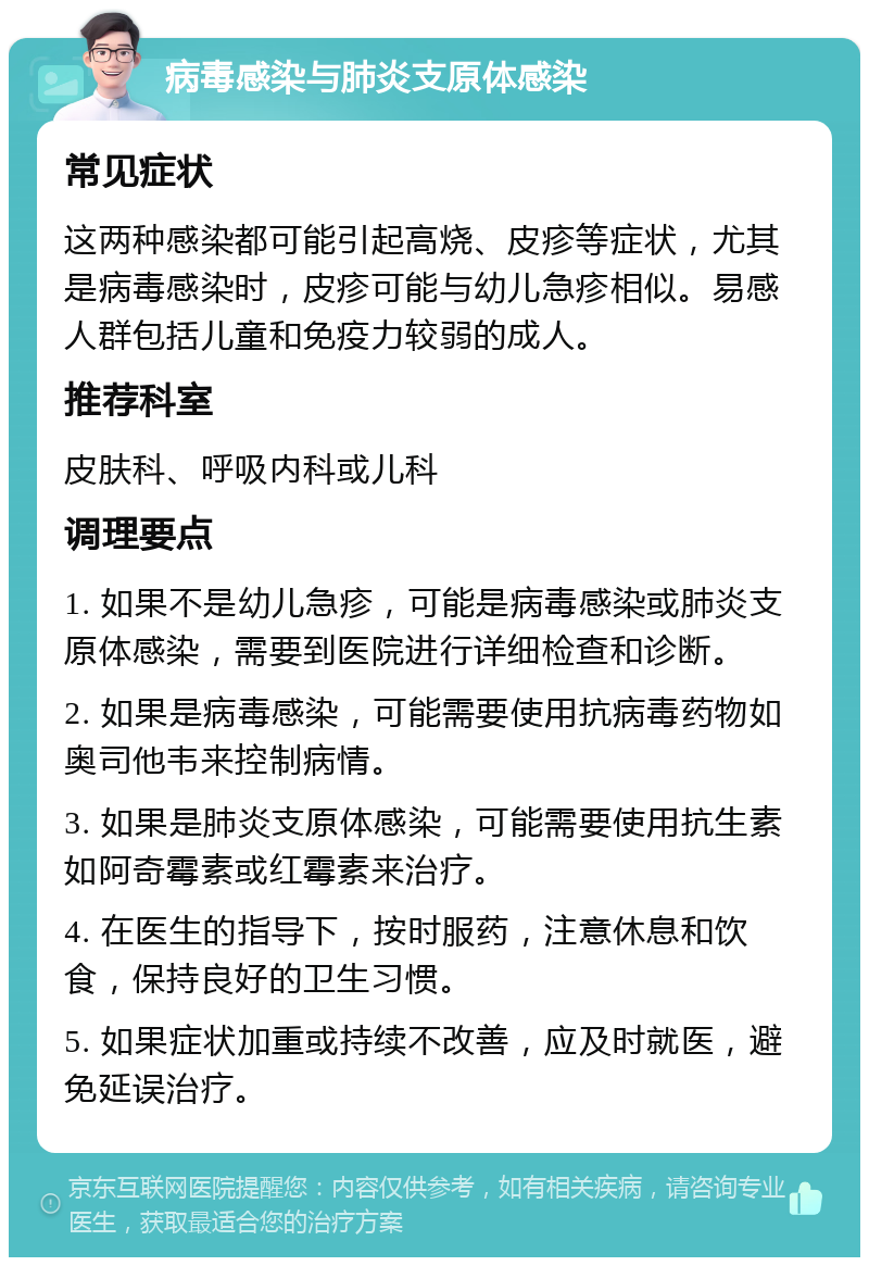 病毒感染与肺炎支原体感染 常见症状 这两种感染都可能引起高烧、皮疹等症状，尤其是病毒感染时，皮疹可能与幼儿急疹相似。易感人群包括儿童和免疫力较弱的成人。 推荐科室 皮肤科、呼吸内科或儿科 调理要点 1. 如果不是幼儿急疹，可能是病毒感染或肺炎支原体感染，需要到医院进行详细检查和诊断。 2. 如果是病毒感染，可能需要使用抗病毒药物如奥司他韦来控制病情。 3. 如果是肺炎支原体感染，可能需要使用抗生素如阿奇霉素或红霉素来治疗。 4. 在医生的指导下，按时服药，注意休息和饮食，保持良好的卫生习惯。 5. 如果症状加重或持续不改善，应及时就医，避免延误治疗。