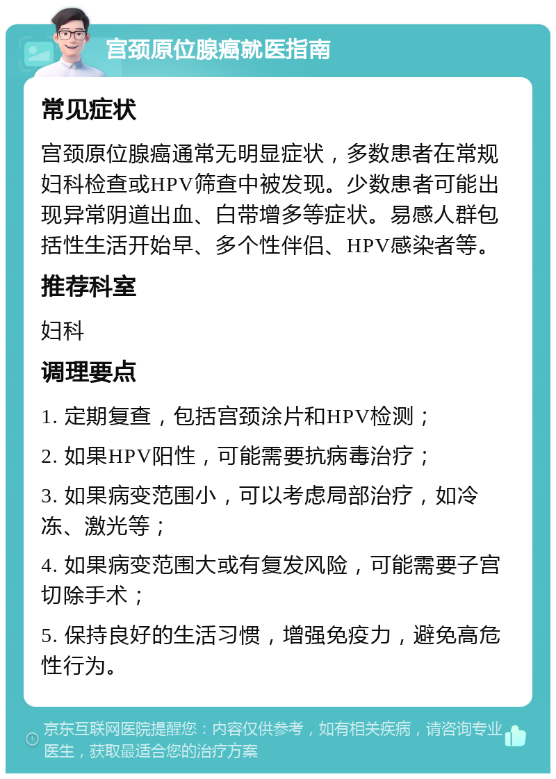 宫颈原位腺癌就医指南 常见症状 宫颈原位腺癌通常无明显症状，多数患者在常规妇科检查或HPV筛查中被发现。少数患者可能出现异常阴道出血、白带增多等症状。易感人群包括性生活开始早、多个性伴侣、HPV感染者等。 推荐科室 妇科 调理要点 1. 定期复查，包括宫颈涂片和HPV检测； 2. 如果HPV阳性，可能需要抗病毒治疗； 3. 如果病变范围小，可以考虑局部治疗，如冷冻、激光等； 4. 如果病变范围大或有复发风险，可能需要子宫切除手术； 5. 保持良好的生活习惯，增强免疫力，避免高危性行为。