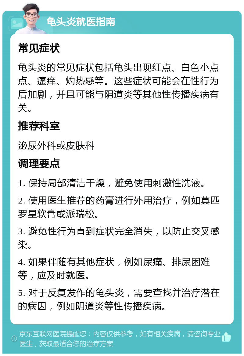 龟头炎就医指南 常见症状 龟头炎的常见症状包括龟头出现红点、白色小点点、瘙痒、灼热感等。这些症状可能会在性行为后加剧，并且可能与阴道炎等其他性传播疾病有关。 推荐科室 泌尿外科或皮肤科 调理要点 1. 保持局部清洁干燥，避免使用刺激性洗液。 2. 使用医生推荐的药膏进行外用治疗，例如莫匹罗星软膏或派瑞松。 3. 避免性行为直到症状完全消失，以防止交叉感染。 4. 如果伴随有其他症状，例如尿痛、排尿困难等，应及时就医。 5. 对于反复发作的龟头炎，需要查找并治疗潜在的病因，例如阴道炎等性传播疾病。