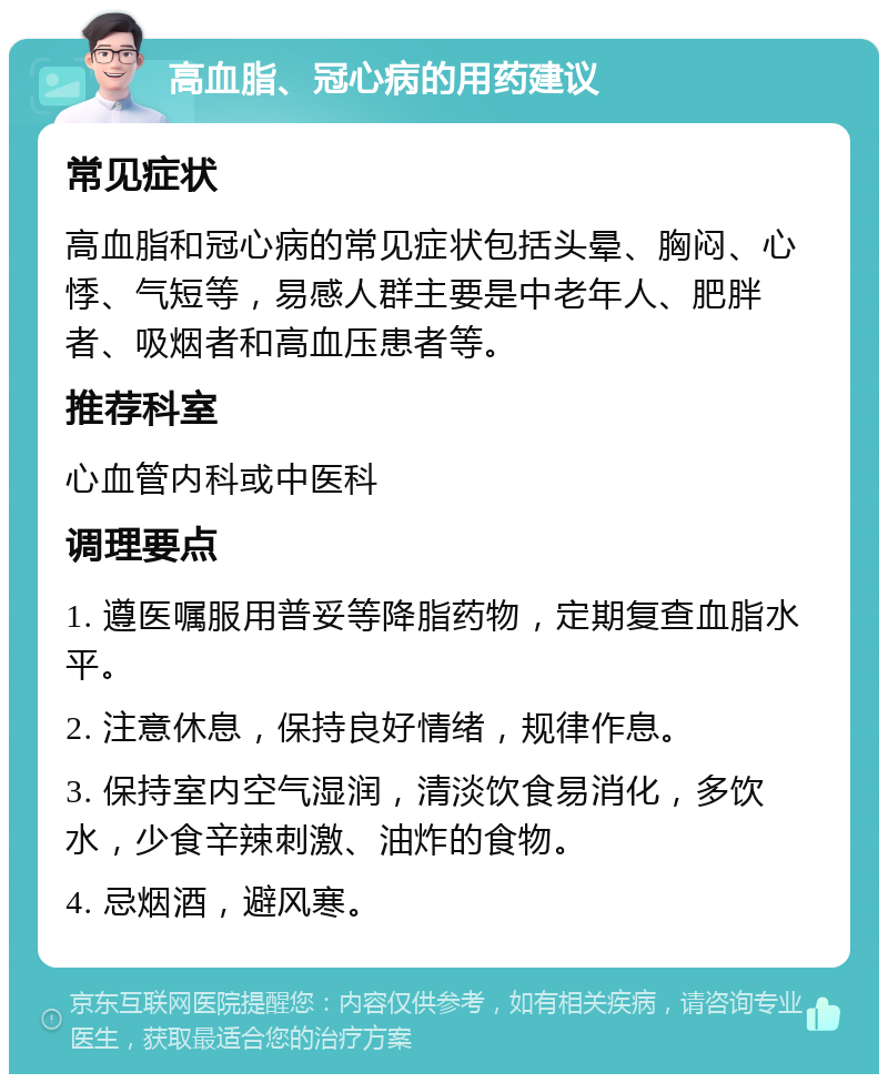 高血脂、冠心病的用药建议 常见症状 高血脂和冠心病的常见症状包括头晕、胸闷、心悸、气短等，易感人群主要是中老年人、肥胖者、吸烟者和高血压患者等。 推荐科室 心血管内科或中医科 调理要点 1. 遵医嘱服用普妥等降脂药物，定期复查血脂水平。 2. 注意休息，保持良好情绪，规律作息。 3. 保持室内空气湿润，清淡饮食易消化，多饮水，少食辛辣刺激、油炸的食物。 4. 忌烟酒，避风寒。