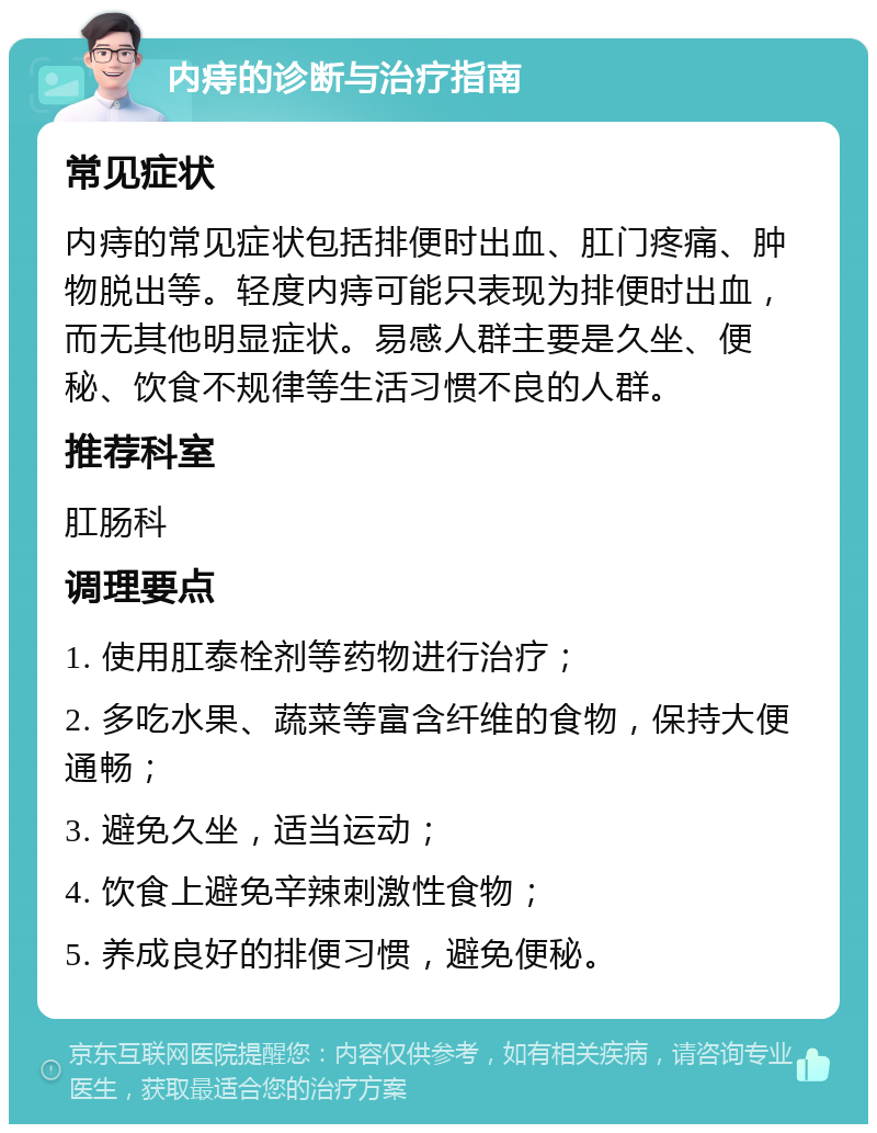 内痔的诊断与治疗指南 常见症状 内痔的常见症状包括排便时出血、肛门疼痛、肿物脱出等。轻度内痔可能只表现为排便时出血，而无其他明显症状。易感人群主要是久坐、便秘、饮食不规律等生活习惯不良的人群。 推荐科室 肛肠科 调理要点 1. 使用肛泰栓剂等药物进行治疗； 2. 多吃水果、蔬菜等富含纤维的食物，保持大便通畅； 3. 避免久坐，适当运动； 4. 饮食上避免辛辣刺激性食物； 5. 养成良好的排便习惯，避免便秘。