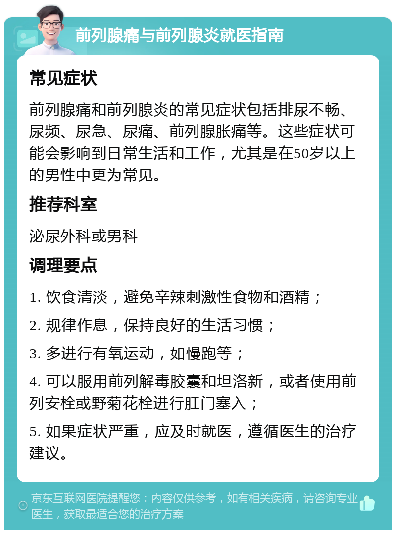 前列腺痛与前列腺炎就医指南 常见症状 前列腺痛和前列腺炎的常见症状包括排尿不畅、尿频、尿急、尿痛、前列腺胀痛等。这些症状可能会影响到日常生活和工作，尤其是在50岁以上的男性中更为常见。 推荐科室 泌尿外科或男科 调理要点 1. 饮食清淡，避免辛辣刺激性食物和酒精； 2. 规律作息，保持良好的生活习惯； 3. 多进行有氧运动，如慢跑等； 4. 可以服用前列解毒胶囊和坦洛新，或者使用前列安栓或野菊花栓进行肛门塞入； 5. 如果症状严重，应及时就医，遵循医生的治疗建议。