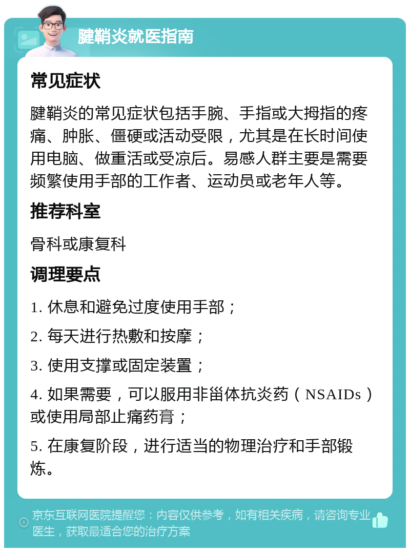 腱鞘炎就医指南 常见症状 腱鞘炎的常见症状包括手腕、手指或大拇指的疼痛、肿胀、僵硬或活动受限，尤其是在长时间使用电脑、做重活或受凉后。易感人群主要是需要频繁使用手部的工作者、运动员或老年人等。 推荐科室 骨科或康复科 调理要点 1. 休息和避免过度使用手部； 2. 每天进行热敷和按摩； 3. 使用支撑或固定装置； 4. 如果需要，可以服用非甾体抗炎药（NSAIDs）或使用局部止痛药膏； 5. 在康复阶段，进行适当的物理治疗和手部锻炼。