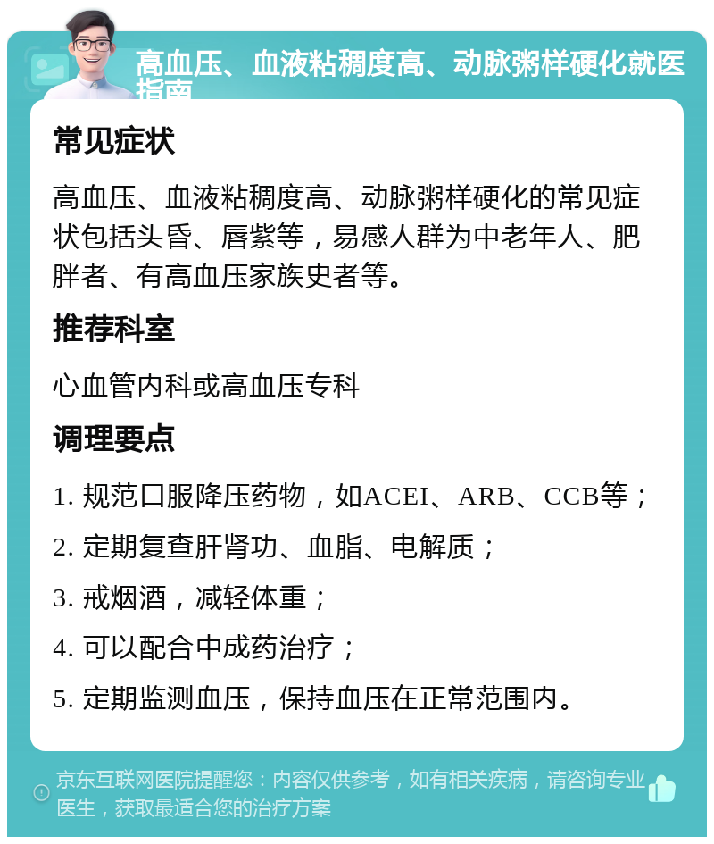 高血压、血液粘稠度高、动脉粥样硬化就医指南 常见症状 高血压、血液粘稠度高、动脉粥样硬化的常见症状包括头昏、唇紫等，易感人群为中老年人、肥胖者、有高血压家族史者等。 推荐科室 心血管内科或高血压专科 调理要点 1. 规范口服降压药物，如ACEI、ARB、CCB等； 2. 定期复查肝肾功、血脂、电解质； 3. 戒烟酒，减轻体重； 4. 可以配合中成药治疗； 5. 定期监测血压，保持血压在正常范围内。