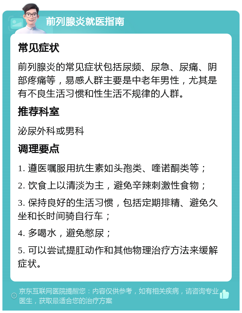 前列腺炎就医指南 常见症状 前列腺炎的常见症状包括尿频、尿急、尿痛、阴部疼痛等，易感人群主要是中老年男性，尤其是有不良生活习惯和性生活不规律的人群。 推荐科室 泌尿外科或男科 调理要点 1. 遵医嘱服用抗生素如头孢类、喹诺酮类等； 2. 饮食上以清淡为主，避免辛辣刺激性食物； 3. 保持良好的生活习惯，包括定期排精、避免久坐和长时间骑自行车； 4. 多喝水，避免憋尿； 5. 可以尝试提肛动作和其他物理治疗方法来缓解症状。