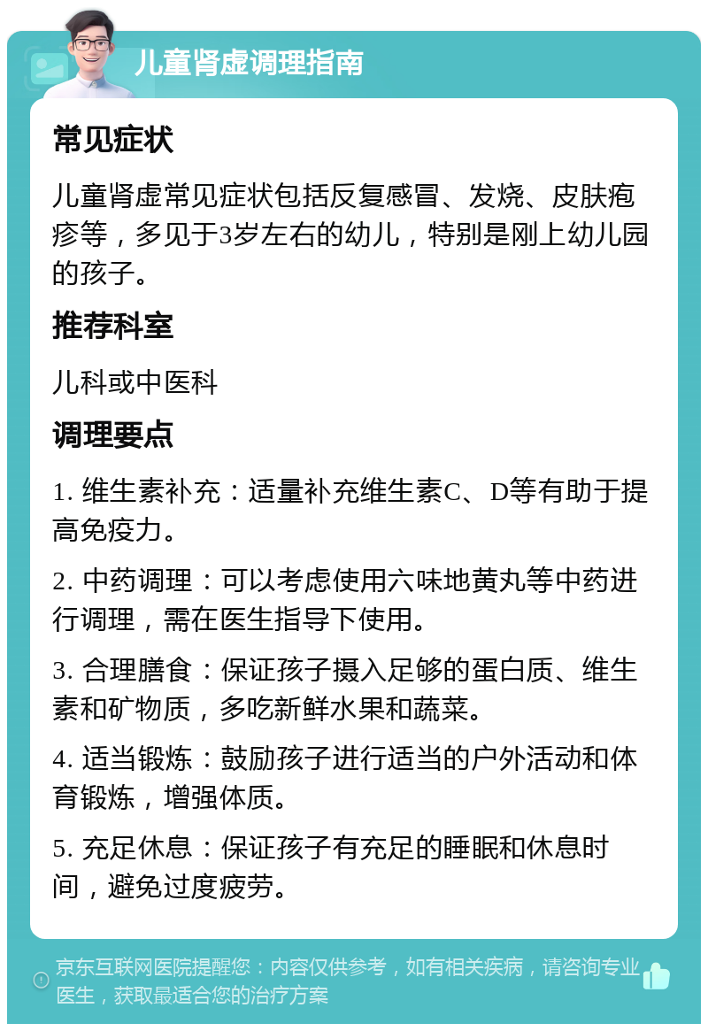 儿童肾虚调理指南 常见症状 儿童肾虚常见症状包括反复感冒、发烧、皮肤疱疹等，多见于3岁左右的幼儿，特别是刚上幼儿园的孩子。 推荐科室 儿科或中医科 调理要点 1. 维生素补充：适量补充维生素C、D等有助于提高免疫力。 2. 中药调理：可以考虑使用六味地黄丸等中药进行调理，需在医生指导下使用。 3. 合理膳食：保证孩子摄入足够的蛋白质、维生素和矿物质，多吃新鲜水果和蔬菜。 4. 适当锻炼：鼓励孩子进行适当的户外活动和体育锻炼，增强体质。 5. 充足休息：保证孩子有充足的睡眠和休息时间，避免过度疲劳。