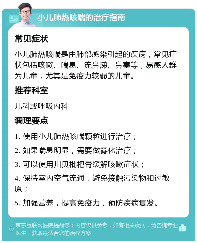 小儿肺热咳喘的治疗指南 常见症状 小儿肺热咳喘是由肺部感染引起的疾病，常见症状包括咳嗽、喘息、流鼻涕、鼻塞等，易感人群为儿童，尤其是免疫力较弱的儿童。 推荐科室 儿科或呼吸内科 调理要点 1. 使用小儿肺热咳喘颗粒进行治疗； 2. 如果喘息明显，需要做雾化治疗； 3. 可以使用川贝枇杷膏缓解咳嗽症状； 4. 保持室内空气流通，避免接触污染物和过敏原； 5. 加强营养，提高免疫力，预防疾病复发。