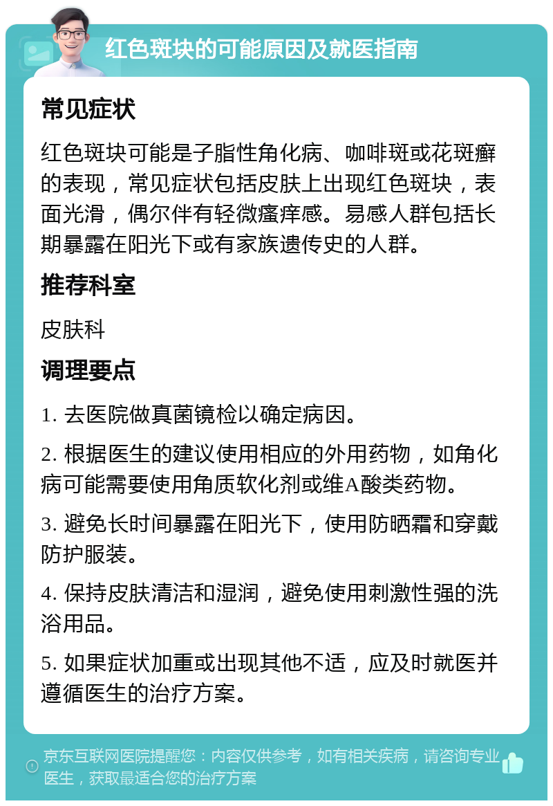 红色斑块的可能原因及就医指南 常见症状 红色斑块可能是子脂性角化病、咖啡斑或花斑癣的表现，常见症状包括皮肤上出现红色斑块，表面光滑，偶尔伴有轻微瘙痒感。易感人群包括长期暴露在阳光下或有家族遗传史的人群。 推荐科室 皮肤科 调理要点 1. 去医院做真菌镜检以确定病因。 2. 根据医生的建议使用相应的外用药物，如角化病可能需要使用角质软化剂或维A酸类药物。 3. 避免长时间暴露在阳光下，使用防晒霜和穿戴防护服装。 4. 保持皮肤清洁和湿润，避免使用刺激性强的洗浴用品。 5. 如果症状加重或出现其他不适，应及时就医并遵循医生的治疗方案。