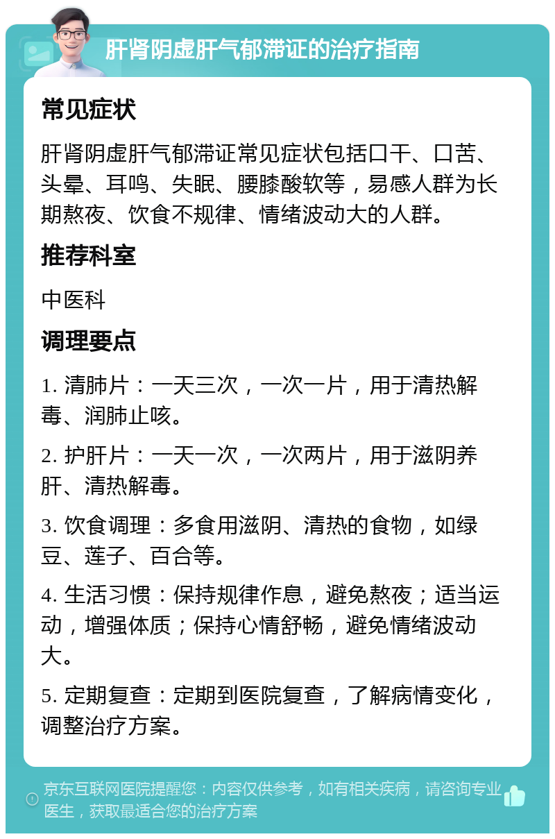 肝肾阴虚肝气郁滞证的治疗指南 常见症状 肝肾阴虚肝气郁滞证常见症状包括口干、口苦、头晕、耳鸣、失眠、腰膝酸软等，易感人群为长期熬夜、饮食不规律、情绪波动大的人群。 推荐科室 中医科 调理要点 1. 清肺片：一天三次，一次一片，用于清热解毒、润肺止咳。 2. 护肝片：一天一次，一次两片，用于滋阴养肝、清热解毒。 3. 饮食调理：多食用滋阴、清热的食物，如绿豆、莲子、百合等。 4. 生活习惯：保持规律作息，避免熬夜；适当运动，增强体质；保持心情舒畅，避免情绪波动大。 5. 定期复查：定期到医院复查，了解病情变化，调整治疗方案。