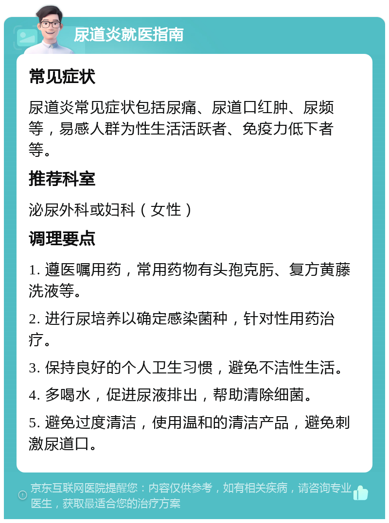 尿道炎就医指南 常见症状 尿道炎常见症状包括尿痛、尿道口红肿、尿频等，易感人群为性生活活跃者、免疫力低下者等。 推荐科室 泌尿外科或妇科（女性） 调理要点 1. 遵医嘱用药，常用药物有头孢克肟、复方黄藤洗液等。 2. 进行尿培养以确定感染菌种，针对性用药治疗。 3. 保持良好的个人卫生习惯，避免不洁性生活。 4. 多喝水，促进尿液排出，帮助清除细菌。 5. 避免过度清洁，使用温和的清洁产品，避免刺激尿道口。