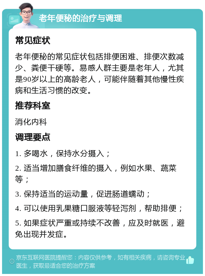 老年便秘的治疗与调理 常见症状 老年便秘的常见症状包括排便困难、排便次数减少、粪便干硬等。易感人群主要是老年人，尤其是90岁以上的高龄老人，可能伴随着其他慢性疾病和生活习惯的改变。 推荐科室 消化内科 调理要点 1. 多喝水，保持水分摄入； 2. 适当增加膳食纤维的摄入，例如水果、蔬菜等； 3. 保持适当的运动量，促进肠道蠕动； 4. 可以使用乳果糖口服液等轻泻剂，帮助排便； 5. 如果症状严重或持续不改善，应及时就医，避免出现并发症。