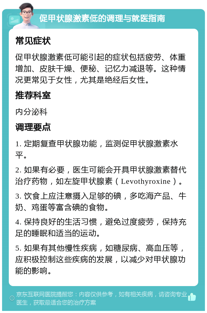 促甲状腺激素低的调理与就医指南 常见症状 促甲状腺激素低可能引起的症状包括疲劳、体重增加、皮肤干燥、便秘、记忆力减退等。这种情况更常见于女性，尤其是绝经后女性。 推荐科室 内分泌科 调理要点 1. 定期复查甲状腺功能，监测促甲状腺激素水平。 2. 如果有必要，医生可能会开具甲状腺激素替代治疗药物，如左旋甲状腺素（Levothyroxine）。 3. 饮食上应注意摄入足够的碘，多吃海产品、牛奶、鸡蛋等富含碘的食物。 4. 保持良好的生活习惯，避免过度疲劳，保持充足的睡眠和适当的运动。 5. 如果有其他慢性疾病，如糖尿病、高血压等，应积极控制这些疾病的发展，以减少对甲状腺功能的影响。