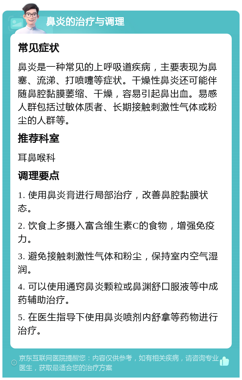 鼻炎的治疗与调理 常见症状 鼻炎是一种常见的上呼吸道疾病，主要表现为鼻塞、流涕、打喷嚏等症状。干燥性鼻炎还可能伴随鼻腔黏膜萎缩、干燥，容易引起鼻出血。易感人群包括过敏体质者、长期接触刺激性气体或粉尘的人群等。 推荐科室 耳鼻喉科 调理要点 1. 使用鼻炎膏进行局部治疗，改善鼻腔黏膜状态。 2. 饮食上多摄入富含维生素C的食物，增强免疫力。 3. 避免接触刺激性气体和粉尘，保持室内空气湿润。 4. 可以使用通窍鼻炎颗粒或鼻渊舒口服液等中成药辅助治疗。 5. 在医生指导下使用鼻炎喷剂内舒拿等药物进行治疗。