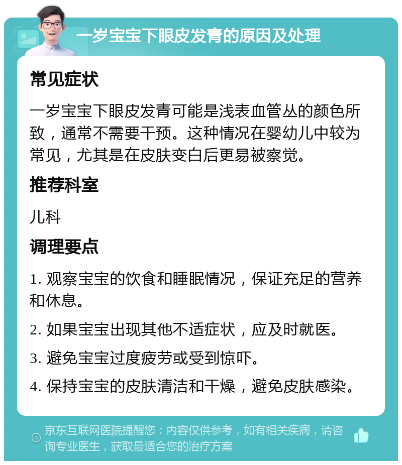 一岁宝宝下眼皮发青的原因及处理 常见症状 一岁宝宝下眼皮发青可能是浅表血管丛的颜色所致，通常不需要干预。这种情况在婴幼儿中较为常见，尤其是在皮肤变白后更易被察觉。 推荐科室 儿科 调理要点 1. 观察宝宝的饮食和睡眠情况，保证充足的营养和休息。 2. 如果宝宝出现其他不适症状，应及时就医。 3. 避免宝宝过度疲劳或受到惊吓。 4. 保持宝宝的皮肤清洁和干燥，避免皮肤感染。