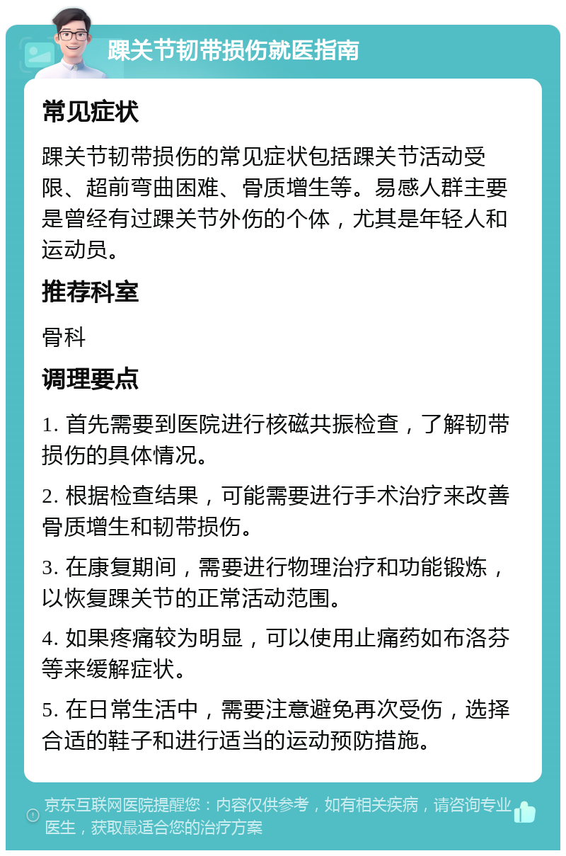 踝关节韧带损伤就医指南 常见症状 踝关节韧带损伤的常见症状包括踝关节活动受限、超前弯曲困难、骨质增生等。易感人群主要是曾经有过踝关节外伤的个体，尤其是年轻人和运动员。 推荐科室 骨科 调理要点 1. 首先需要到医院进行核磁共振检查，了解韧带损伤的具体情况。 2. 根据检查结果，可能需要进行手术治疗来改善骨质增生和韧带损伤。 3. 在康复期间，需要进行物理治疗和功能锻炼，以恢复踝关节的正常活动范围。 4. 如果疼痛较为明显，可以使用止痛药如布洛芬等来缓解症状。 5. 在日常生活中，需要注意避免再次受伤，选择合适的鞋子和进行适当的运动预防措施。