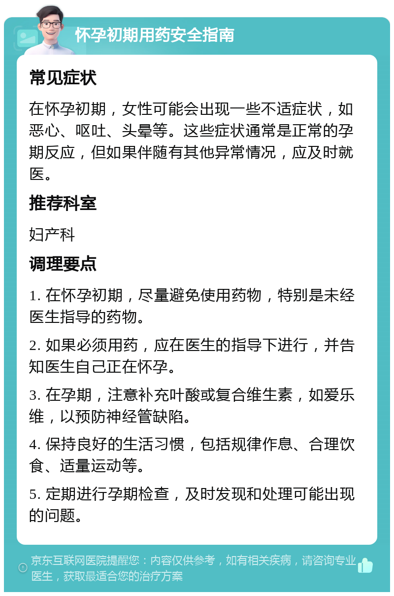 怀孕初期用药安全指南 常见症状 在怀孕初期，女性可能会出现一些不适症状，如恶心、呕吐、头晕等。这些症状通常是正常的孕期反应，但如果伴随有其他异常情况，应及时就医。 推荐科室 妇产科 调理要点 1. 在怀孕初期，尽量避免使用药物，特别是未经医生指导的药物。 2. 如果必须用药，应在医生的指导下进行，并告知医生自己正在怀孕。 3. 在孕期，注意补充叶酸或复合维生素，如爱乐维，以预防神经管缺陷。 4. 保持良好的生活习惯，包括规律作息、合理饮食、适量运动等。 5. 定期进行孕期检查，及时发现和处理可能出现的问题。