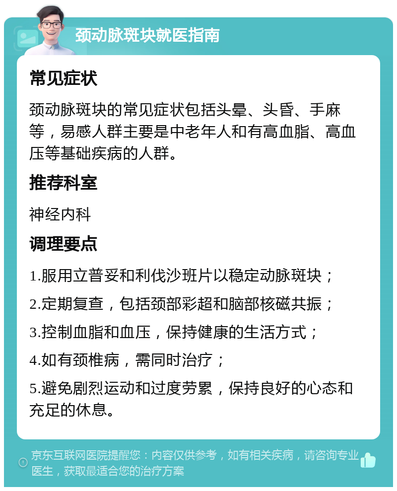 颈动脉斑块就医指南 常见症状 颈动脉斑块的常见症状包括头晕、头昏、手麻等，易感人群主要是中老年人和有高血脂、高血压等基础疾病的人群。 推荐科室 神经内科 调理要点 1.服用立普妥和利伐沙班片以稳定动脉斑块； 2.定期复查，包括颈部彩超和脑部核磁共振； 3.控制血脂和血压，保持健康的生活方式； 4.如有颈椎病，需同时治疗； 5.避免剧烈运动和过度劳累，保持良好的心态和充足的休息。